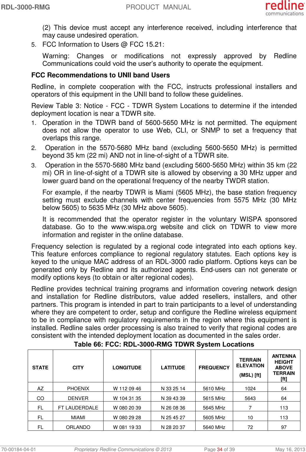 RDL-3000-RMG  PRODUCT  MANUAL 70-00184-04-01 Proprietary Redline Communications © 2013  Page 34 of 39  May 16, 2013 (2)  This  device  must  accept  any  interference  received,  including  interference  that may cause undesired operation. 5. FCC Information to Users @ FCC 15.21: Warning:  Changes  or  modifications  not  expressly  approved  by  Redline Communications could void the user’s authority to operate the equipment. FCC Recommendations to UNII band Users Redline,  in  complete  cooperation  with  the  FCC,  instructs  professional  installers  and operators of this equipment in the UNII band to follow these guidelines.  Review Table 3: Notice - FCC - TDWR System Locations to determine if the intended deployment location is near a TDWR site.  1. Operation in the  TDWR band  of  5600-5650  MHz is not  permitted. The equipment does  not  allow  the  operator  to  use  Web,  CLI,  or  SNMP  to  set  a  frequency  that overlaps this range.  2. Operation  in  the  5570-5680  MHz  band  (excluding  5600-5650  MHz)  is  permitted beyond 35 km (22 mi) AND not in line-of-sight of a TDWR site.  3. Operation in the 5570-5680 MHz band (excluding 5600-5650 MHz) within 35 km (22 mi) OR in line-of-sight of a TDWR site is allowed by observing a 30 MHz upper and lower guard band on the operational frequency of the nearby TWDR station.   For example, if the nearby TDWR is Miami (5605 MHz), the base station frequency setting  must  exclude  channels  with  center  frequencies  from  5575  MHz  (30  MHz below 5605) to 5635 MHz (30 MHz above 5605).   It  is  recommended  that  the  operator  register  in  the  voluntary  WISPA  sponsored database.  Go  to  the  www.wispa.org  website  and  click  on  TDWR  to  view  more information and register in the online database.  Frequency selection is  regulated  by a regional code integrated into each options key. This  feature  enforces  compliance to  regional  regulatory  statutes.  Each  options  key  is keyed to the unique MAC address of an RDL-3000 radio platform. Options keys can be generated  only  by  Redline  and  its  authorized  agents.  End-users  can  not  generate  or modify options keys (to obtain or alter regional codes).  Redline provides technical  training programs and information covering network design and  installation  for  Redline  distributors,  value  added  resellers,  installers,  and  other partners. This program is intended in part to train participants to a level of understanding where they are competent to order, setup and configure the Redline wireless equipment to be in compliance with regulatory requirements in the region where this equipment is installed. Redline sales order processing is also trained to verify that regional codes are consistent with the intended deployment location as documented in the sales order.  Table 66: FCC: RDL-3000-RMG TDWR System Locations STATE CITY LONGITUDE LATITUDE FREQUENCY TERRAIN ELEVATION (MSL) [ft] ANTENNA HEIGHT ABOVE TERRAIN [ft] AZ PHOENIX W 112 09 46 N 33 25 14 5610 MHz 1024 64 CO DENVER W 104 31 35 N 39 43 39 5615 MHz 5643 64 FL FT LAUDERDALE W 080 20 39 N 26 08 36 5645 MHz 7 113 FL MIAMI W 080 29 28 N 25 45 27 5605 MHz 10 113 FL ORLANDO W 081 19 33 N 28 20 37 5640 MHz 72 97 