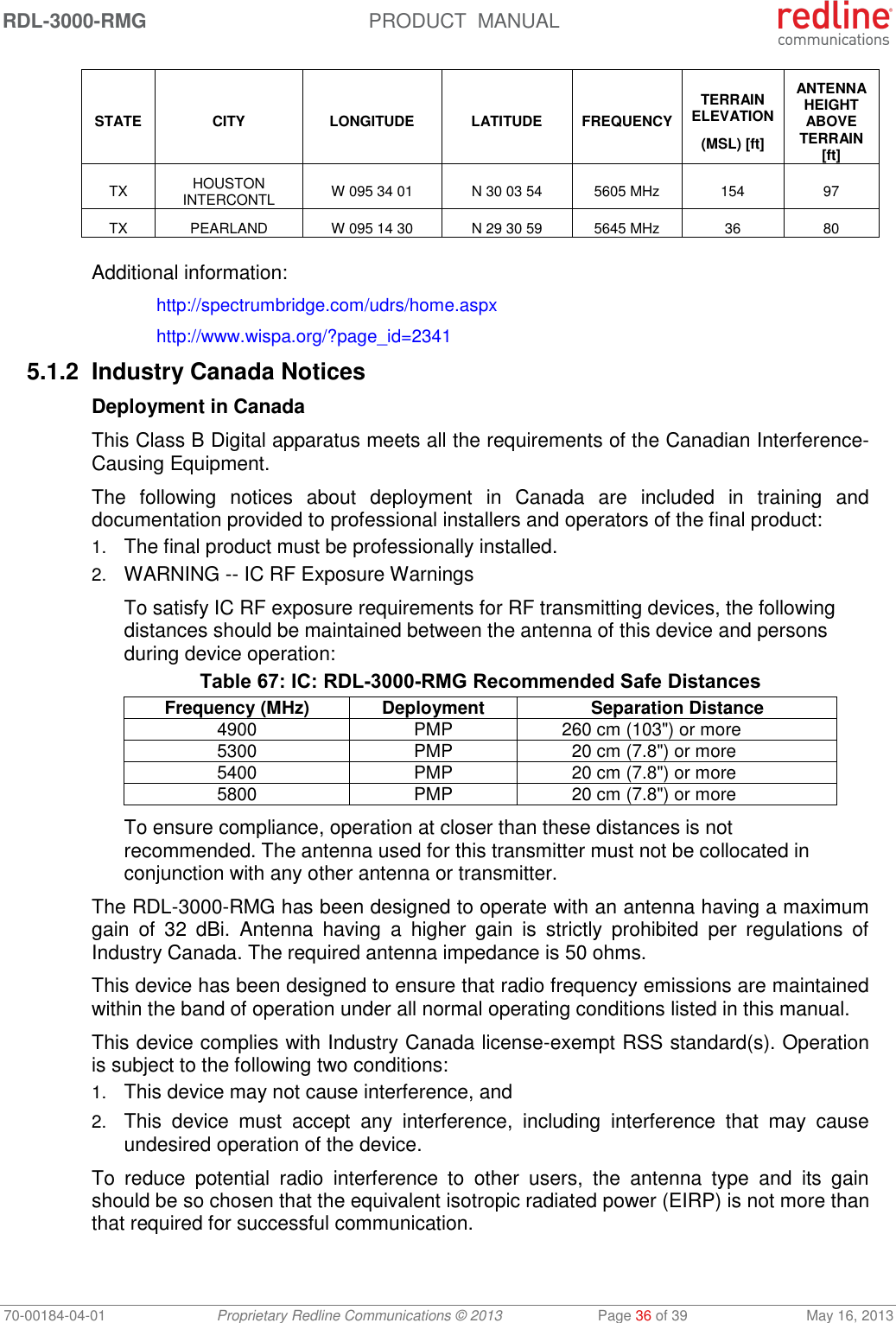 RDL-3000-RMG  PRODUCT  MANUAL 70-00184-04-01 Proprietary Redline Communications © 2013  Page 36 of 39  May 16, 2013 STATE CITY LONGITUDE LATITUDE FREQUENCY TERRAIN ELEVATION (MSL) [ft] ANTENNA HEIGHT ABOVE TERRAIN [ft] TX HOUSTON INTERCONTL W 095 34 01 N 30 03 54 5605 MHz 154 97 TX PEARLAND W 095 14 30 N 29 30 59 5645 MHz 36 80  Additional information:  http://spectrumbridge.com/udrs/home.aspx   http://www.wispa.org/?page_id=2341 5.1.2  Industry Canada Notices Deployment in Canada This Class B Digital apparatus meets all the requirements of the Canadian Interference-Causing Equipment. The  following  notices  about  deployment  in  Canada  are  included  in  training  and documentation provided to professional installers and operators of the final product: 1. The final product must be professionally installed. 2. WARNING -- IC RF Exposure Warnings To satisfy IC RF exposure requirements for RF transmitting devices, the following distances should be maintained between the antenna of this device and persons during device operation: Table 67: IC: RDL-3000-RMG Recommended Safe Distances Frequency (MHz) Deployment Separation Distance 4900 PMP 260 cm (103&quot;) or more 5300 PMP 20 cm (7.8&quot;) or more 5400 PMP 20 cm (7.8&quot;) or more 5800 PMP 20 cm (7.8&quot;) or more To ensure compliance, operation at closer than these distances is not recommended. The antenna used for this transmitter must not be collocated in conjunction with any other antenna or transmitter. The RDL-3000-RMG has been designed to operate with an antenna having a maximum gain  of  32  dBi.  Antenna  having  a  higher  gain  is  strictly  prohibited  per  regulations  of Industry Canada. The required antenna impedance is 50 ohms. This device has been designed to ensure that radio frequency emissions are maintained within the band of operation under all normal operating conditions listed in this manual. This device complies with Industry Canada license-exempt RSS standard(s). Operation is subject to the following two conditions: 1. This device may not cause interference, and  2. This  device  must  accept  any  interference,  including  interference  that  may  cause undesired operation of the device. To  reduce  potential  radio  interference  to  other  users,  the  antenna  type  and  its  gain should be so chosen that the equivalent isotropic radiated power (EIRP) is not more than that required for successful communication. 