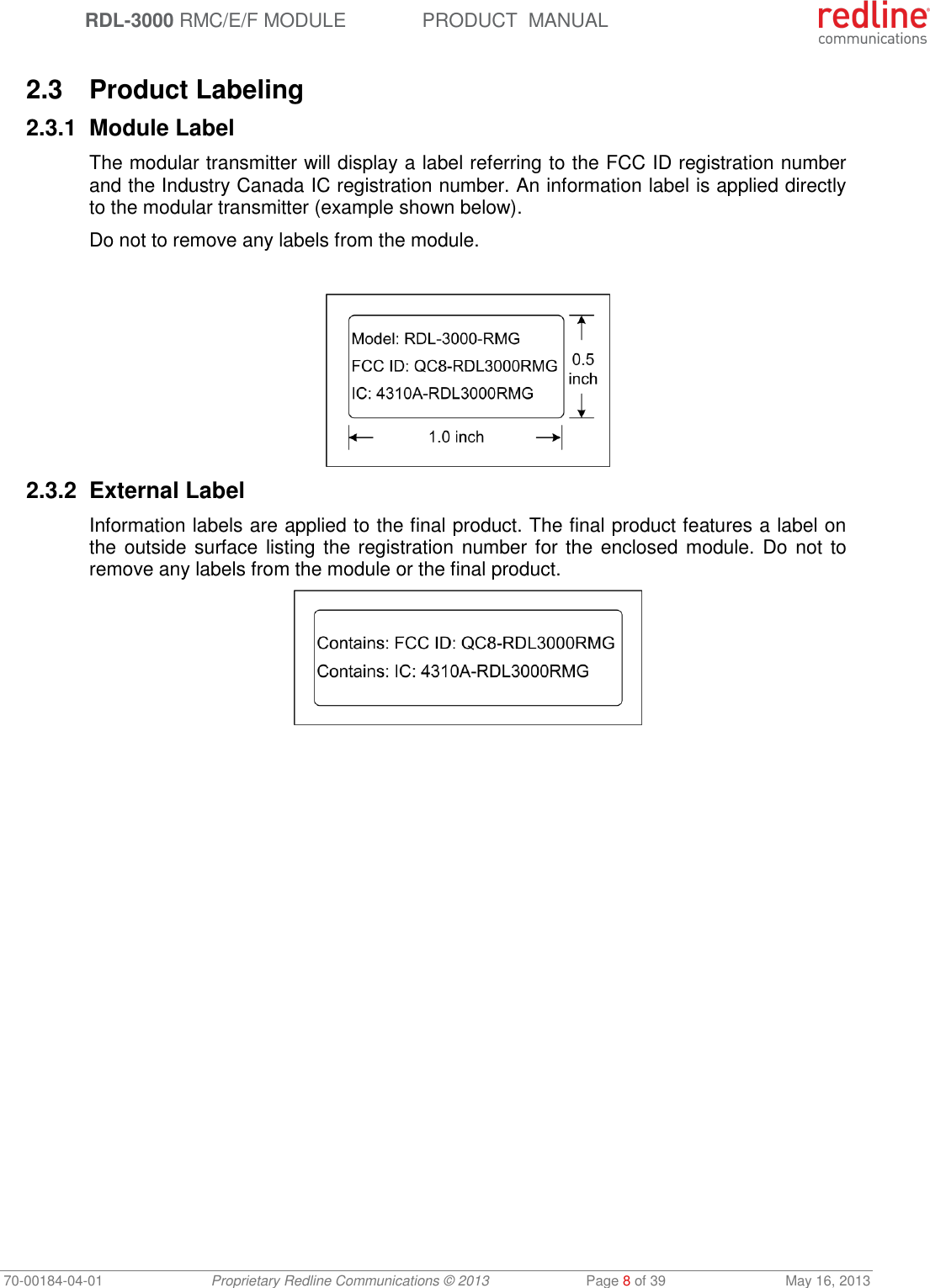  RDL-3000 RMC/E/F MODULE PRODUCT  MANUAL 70-00184-04-01 Proprietary Redline Communications © 2013  Page 8 of 39  May 16, 2013  2.3  Product Labeling 2.3.1  Module Label The modular transmitter will display a label referring to the FCC ID registration number and the Industry Canada IC registration number. An information label is applied directly to the modular transmitter (example shown below). Do not to remove any labels from the module.   2.3.2  External Label Information labels are applied to the final product. The final product features a label on the outside surface listing the registration number for the enclosed module. Do not  to remove any labels from the module or the final product.  