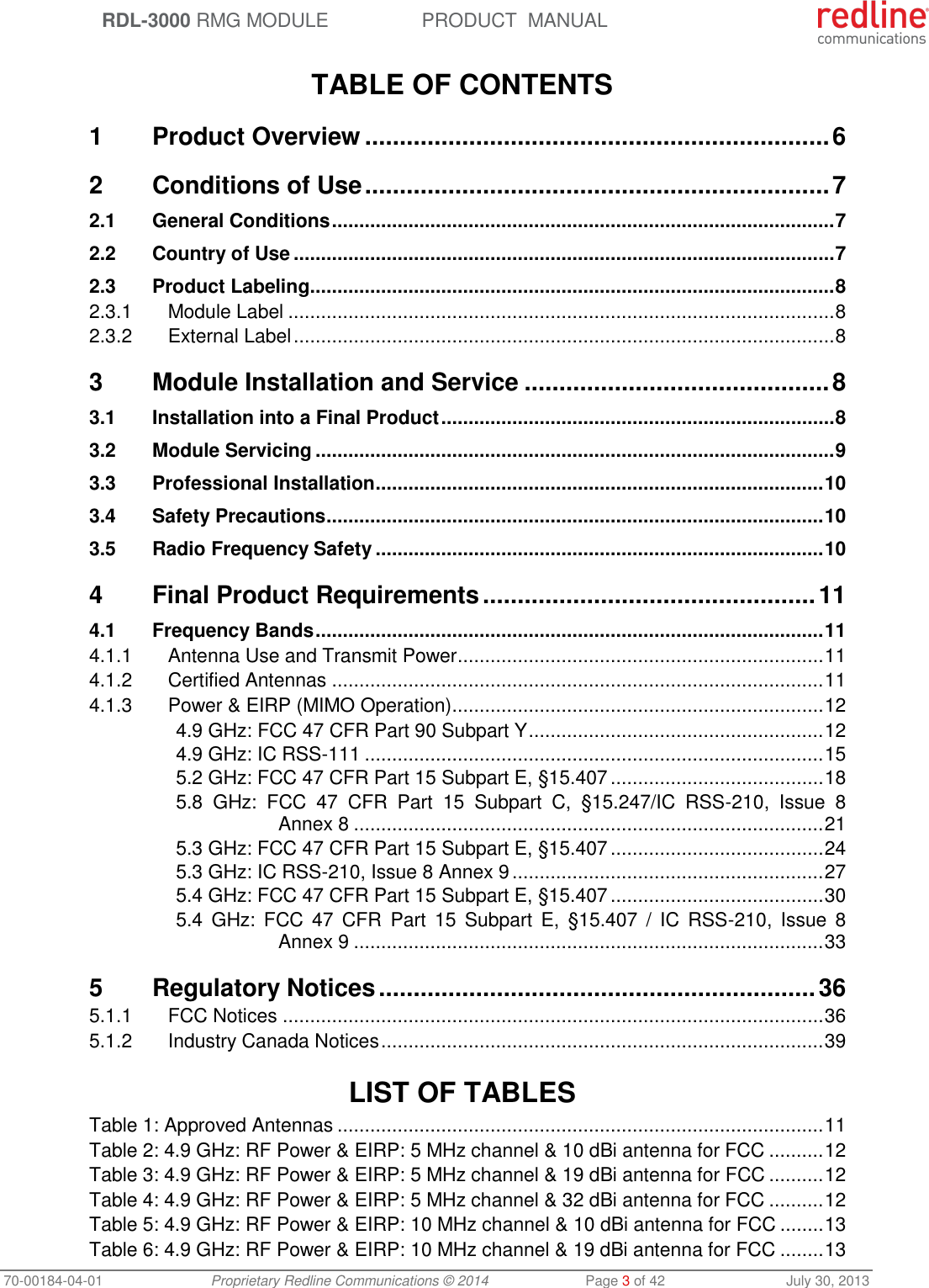 RDL-3000 RMG MODULE PRODUCT MANUAL 70-00184-04-01 Proprietary Redline Communications © 2014 Page 3 of 42 July 30, 2013 TABLE OF CONTENTS 1 Product Overview ................................................................... 6 2 Conditions of Use ................................................................... 7 2.1 General Conditions ............................................................................................ 7 2.2 Country of Use ................................................................................................... 7 2.3 Product Labeling ................................................................................................ 8 2.3.1 Module Label .................................................................................................... 8 2.3.2 External Label ................................................................................................... 8 3 Module Installation and Service ............................................ 8 3.1 Installation into a Final Product ........................................................................ 8 3.2 Module Servicing ............................................................................................... 9 3.3 Professional Installation .................................................................................. 10 3.4 Safety Precautions ........................................................................................... 10 3.5 Radio Frequency Safety .................................................................................. 10 4 Final Product Requirements ................................................ 11 4.1 Frequency Bands ............................................................................................. 11 4.1.1 Antenna Use and Transmit Power ................................................................... 11 4.1.2 Certified Antennas .......................................................................................... 11 4.1.3 Power & EIRP (MIMO Operation) .................................................................... 12 4.9 GHz: FCC 47 CFR Part 90 Subpart Y ...................................................... 12 4.9 GHz: IC RSS-111 .................................................................................... 15 5.2 GHz: FCC 47 CFR Part 15 Subpart E, §15.407 ....................................... 18 5.8 GHz: FCC 47 CFR Part 15 Subpart C, §15.247/IC RSS-210, Issue 8 Annex 8 ...................................................................................... 21 5.3 GHz: FCC 47 CFR Part 15 Subpart E, §15.407 ....................................... 24 5.3 GHz: IC RSS-210, Issue 8 Annex 9 ......................................................... 27 5.4 GHz: FCC 47 CFR Part 15 Subpart E, §15.407 ....................................... 30 5.4 GHz: FCC 47 CFR Part 15 Subpart E, §15.407 / IC RSS-210, Issue 8 Annex 9 ...................................................................................... 33 5 Regulatory Notices ............................................................... 36 5.1.1 FCC Notices ................................................................................................... 36 5.1.2 Industry Canada Notices ................................................................................. 39 LIST OF TABLES Table 1: Approved Antennas ......................................................................................... 11 Table 2: 4.9 GHz: RF Power & EIRP: 5 MHz channel & 10 dBi antenna for FCC .......... 12 Table 3: 4.9 GHz: RF Power & EIRP: 5 MHz channel & 19 dBi antenna for FCC .......... 12 Table 4: 4.9 GHz: RF Power & EIRP: 5 MHz channel & 32 dBi antenna for FCC .......... 12 Table 5: 4.9 GHz: RF Power & EIRP: 10 MHz channel & 10 dBi antenna for FCC ........ 13 Table 6: 4.9 GHz: RF Power & EIRP: 10 MHz channel & 19 dBi antenna for FCC ........ 13