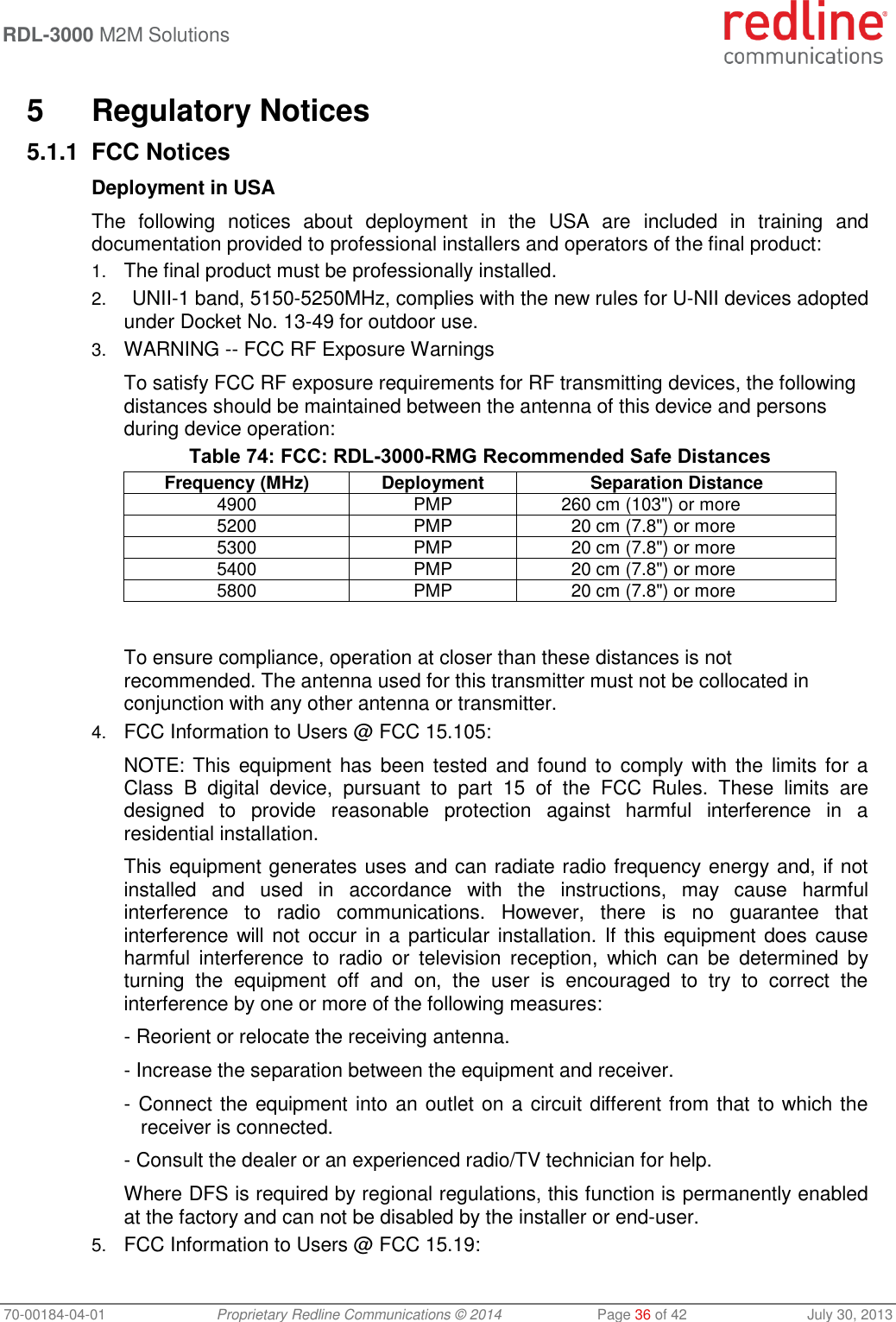 RDL-3000 M2M Solutions 70-00184-04-01 Proprietary Redline Communications © 2014 Page 36 of 42 July 30, 2013 5 Regulatory Notices 5.1.1 FCC Notices Deployment in USA The following notices about deployment in the USA are included in training and documentation provided to professional installers and operators of the final product: 1. The final product must be professionally installed. 2. UNII-1 band, 5150-5250MHz, complies with the new rules for U-NII devices adopted under Docket No. 13-49 for outdoor use. 3. WARNING -- FCC RF Exposure Warnings To satisfy FCC RF exposure requirements for RF transmitting devices, the following distances should be maintained between the antenna of this device and persons during device operation: Table 74: FCC: RDL-3000-RMG Recommended Safe Distances Frequency (MHz) Deployment Separation Distance 4900 PMP 260 cm (103") or more 5200 PMP 20 cm (7.8") or more 5300 PMP 20 cm (7.8") or more 5400 PMP 20 cm (7.8") or more 5800 PMP 20 cm (7.8") or more To ensure compliance, operation at closer than these distances is not recommended. The antenna used for this transmitter must not be collocated in conjunction with any other antenna or transmitter. 4. FCC Information to Users @ FCC 15.105: NOTE: This equipment has been tested and found to comply with the limits for a Class B digital device, pursuant to part 15 of the FCC Rules. These limits are designed to provide reasonable protection against harmful interference in a residential installation. This equipment generates uses and can radiate radio frequency energy and, if not installed and used in accordance with the instructions, may cause harmful interference to radio communications. However, there is no guarantee that interference will not occur in a particular installation. If this equipment does cause harmful interference to radio or television reception, which can be determined by turning the equipment off and on, the user is encouraged to try to correct the interference by one or more of the following measures: - Reorient or relocate the receiving antenna. - Increase the separation between the equipment and receiver. - Connect the equipment into an outlet on a circuit different from that to which the receiver is connected. - Consult the dealer or an experienced radio/TV technician for help. Where DFS is required by regional regulations, this function is permanently enabled at the factory and can not be disabled by the installer or end-user. 5. FCC Information to Users @ FCC 15.19: