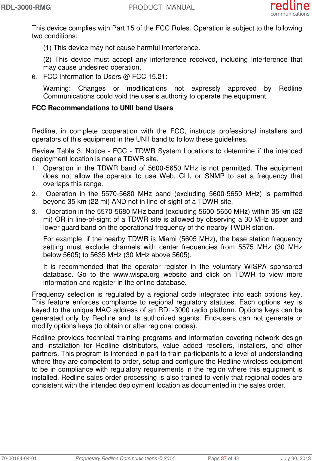 RDL-3000-RMG PRODUCT MANUAL 70-00184-04-01 Proprietary Redline Communications © 2014 Page 37 of 42 July 30, 2013 This device complies with Part 15 of the FCC Rules. Operation is subject to the following two conditions: (1) This device may not cause harmful interference. (2) This device must accept any interference received, including interference that may cause undesired operation. 6. FCC Information to Users @ FCC 15.21: Warning: Changes or modifications not expressly approved by Redline Communications could void the user’s authority to operate the equipment. FCC Recommendations to UNII band Users Redline, in complete cooperation with the FCC, instructs professional installers and operators of this equipment in the UNII band to follow these guidelines. Review Table 3: Notice - FCC - TDWR System Locations to determine if the intended deployment location is near a TDWR site. 1. Operation in the TDWR band of 5600-5650 MHz is not permitted. The equipment does not allow the operator to use Web, CLI, or SNMP to set a frequency that overlaps this range. 2. Operation in the 5570-5680 MHz band (excluding 5600-5650 MHz) is permitted beyond 35 km (22 mi) AND not in line-of-sight of a TDWR site. 3. Operation in the 5570-5680 MHz band (excluding 5600-5650 MHz) within 35 km (22 mi) OR in line-of-sight of a TDWR site is allowed by observing a 30 MHz upper and lower guard band on the operational frequency of the nearby TWDR station. For example, if the nearby TDWR is Miami (5605 MHz), the base station frequency setting must exclude channels with center frequencies from 5575 MHz (30 MHz below 5605) to 5635 MHz (30 MHz above 5605). It is recommended that the operator register in the voluntary WISPA sponsored database. Go to the www.wispa.org website and click on TDWR to view more information and register in the online database. Frequency selection is regulated by a regional code integrated into each options key. This feature enforces compliance to regional regulatory statutes. Each options key is keyed to the unique MAC address of an RDL-3000 radio platform. Options keys can be generated only by Redline and its authorized agents. End-users can not generate or modify options keys (to obtain or alter regional codes). Redline provides technical training programs and information covering network design and installation for Redline distributors, value added resellers, installers, and other partners. This program is intended in part to train participants to a level of understanding where they are competent to order, setup and configure the Redline wireless equipment to be in compliance with regulatory requirements in the region where this equipment is installed. Redline sales order processing is also trained to verify that regional codes are consistent with the intended deployment location as documented in the sales order.