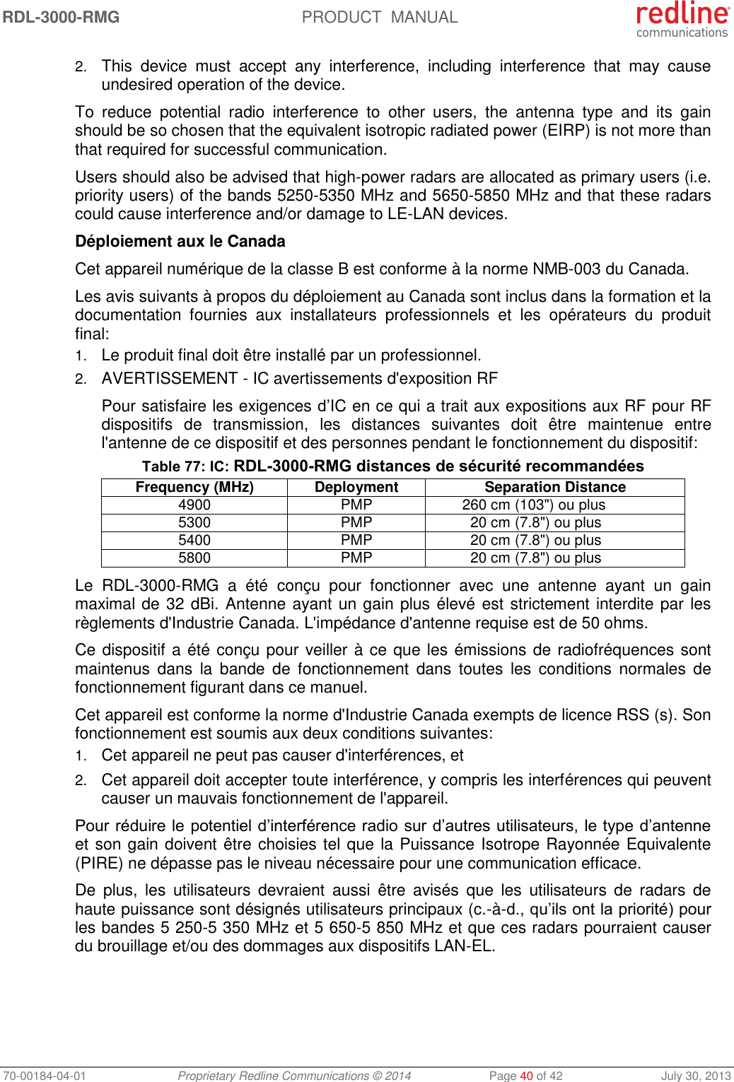 RDL-3000-RMG PRODUCT MANUAL 70-00184-04-01 Proprietary Redline Communications © 2014 Page 40 of 42 July 30, 2013 2. This device must accept any interference, including interference that may cause undesired operation of the device. To reduce potential radio interference to other users, the antenna type and its gain should be so chosen that the equivalent isotropic radiated power (EIRP) is not more than that required for successful communication. Users should also be advised that high-power radars are allocated as primary users (i.e. priority users) of the bands 5250-5350 MHz and 5650-5850 MHz and that these radars could cause interference and/or damage to LE-LAN devices. Déploiement aux le Canada Cet appareil numérique de la classe B est conforme à la norme NMB-003 du Canada. Les avis suivants à propos du déploiement au Canada sont inclus dans la formation et la documentation fournies aux installateurs professionnels et les opérateurs du produit final: 1. Le produit final doit être installé par un professionnel. 2. AVERTISSEMENT - IC avertissements d'exposition RF Pour satisfaire les exigences d’IC en ce qui a trait aux expositions aux RF pour RF dispositifs de transmission, les distances suivantes doit être maintenue entre l'antenne de ce dispositif et des personnes pendant le fonctionnement du dispositif: Table 77: IC: RDL-3000-RMG distances de sécurité recommandées Frequency (MHz) Deployment Separation Distance 4900 PMP 260 cm (103") ou plus 5300 PMP 20 cm (7.8") ou plus 5400 PMP 20 cm (7.8") ou plus 5800 PMP 20 cm (7.8") ou plus Le RDL-3000-RMG a été conçu pour fonctionner avec une antenne ayant un gain maximal de 32 dBi. Antenne ayant un gain plus élevé est strictement interdite par les règlements d'Industrie Canada. L'impédance d'antenne requise est de 50 ohms. Ce dispositif a été conçu pour veiller à ce que les émissions de radiofréquences sont maintenus dans la bande de fonctionnement dans toutes les conditions normales de fonctionnement figurant dans ce manuel. Cet appareil est conforme la norme d'Industrie Canada exempts de licence RSS (s). Son fonctionnement est soumis aux deux conditions suivantes: 1. Cet appareil ne peut pas causer d'interférences, et 2. Cet appareil doit accepter toute interférence, y compris les interférences qui peuvent causer un mauvais fonctionnement de l'appareil. Pour réduire le potentiel d’interférence radio sur d’autres utilisateurs, le type d’antenne et son gain doivent être choisies tel que la Puissance Isotrope Rayonnée Equivalente (PIRE) ne dépasse pas le niveau nécessaire pour une communication efficace. De plus, les utilisateurs devraient aussi être avisés que les utilisateurs de radars de haute puissance sont désignés utilisateurs principaux (c.-à-d., qu’ils ont la priorité) pour les bandes 5 250-5 350 MHz et 5 650-5 850 MHz et que ces radars pourraient causer du brouillage et/ou des dommages aux dispositifs LAN-EL.