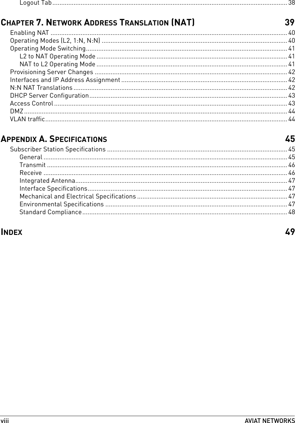 viiiAVIAT NETWORKS Logout Tab..................................................................................................................................... 38CHAPTER 7. NETWORK ADDRESS TRANSLATION (NAT) 39Enabling NAT ...................................................................................................................................... 40Operating Modes (L2, 1:N, N:N) ......................................................................................................... 40Operating Mode Switching.................................................................................................................. 41L2 to NAT Operating Mode ............................................................................................................ 41NAT to L2 Operating Mode ............................................................................................................ 41Provisioning Server Changes ............................................................................................................. 42Interfaces and IP Address Assignment .............................................................................................. 42N:N NAT Translations ......................................................................................................................... 42DHCP Server Configuration................................................................................................................ 43Access Control .................................................................................................................................... 43DMZ..................................................................................................................................................... 44VLAN traffic......................................................................................................................................... 44APPENDIX A. SPECIFICATIONS 45Subscriber Station Specifications ...................................................................................................... 45General .......................................................................................................................................... 45Transmit ........................................................................................................................................ 46Receive .......................................................................................................................................... 46Integrated Antenna........................................................................................................................ 47Interface Specifications................................................................................................................. 47Mechanical and Electrical Specifications ..................................................................................... 47Environmental Specifications ....................................................................................................... 47Standard Compliance.................................................................................................................... 48INDEX 49