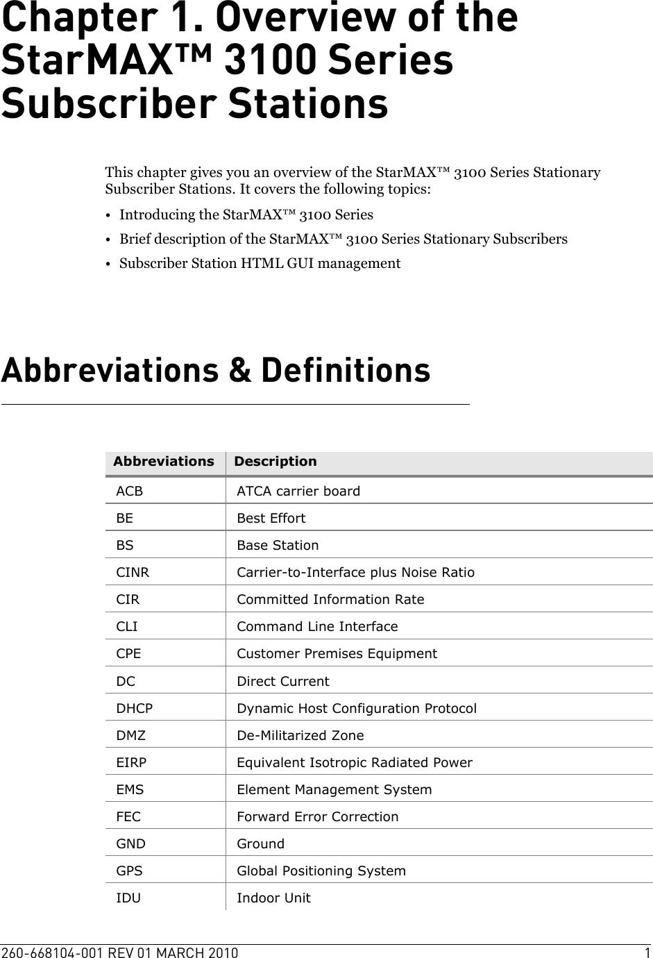 260-668104-001 REV 01 MARCH 2010 1Chapter 1. Overview of the StarMAX™ 3100 Series Subscriber StationsThis chapter gives you an overview of the StarMAX™ 3100 Series Stationary Subscriber Stations. It covers the following topics:• Introducing the StarMAX™ 3100 Series • Brief description of the StarMAX™ 3100 Series Stationary Subscribers• Subscriber Station HTML GUI management Abbreviations &amp; DefinitionsAbbreviations DescriptionACB ATCA carrier boardBE Best EffortBS Base StationCINR Carrier-to-Interface plus Noise RatioCIR Committed Information RateCLI Command Line InterfaceCPE Customer Premises EquipmentDC Direct CurrentDHCP Dynamic Host Configuration ProtocolDMZ De-Militarized ZoneEIRP Equivalent Isotropic Radiated PowerEMS Element Management SystemFEC Forward Error CorrectionGND GroundGPS Global Positioning SystemIDU Indoor Unit