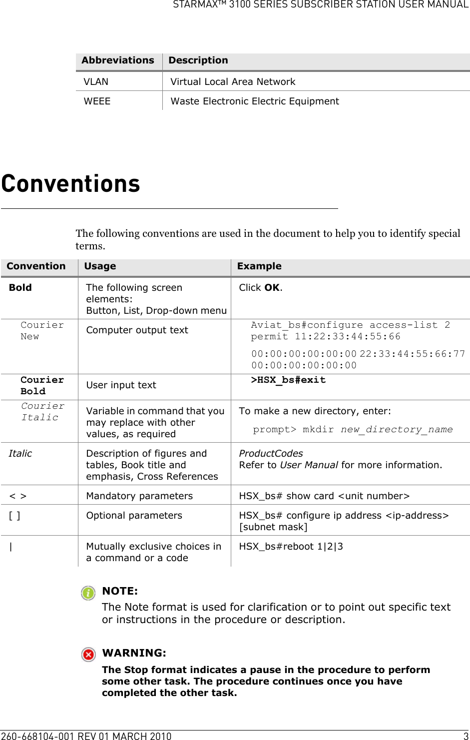 260-668104-001 REV 01 MARCH 2010 3STARMAX™ 3100 SERIES SUBSCRIBER STATION USER MANUALConventionsThe following conventions are used in the document to help you to identify special terms.NOTE:The Note format is used for clarification or to point out specific text or instructions in the procedure or description.WARNING:The Stop format indicates a pause in the procedure to perform some other task. The procedure continues once you have completed the other task.VLAN Virtual Local Area NetworkWEEE Waste Electronic Electric EquipmentAbbreviations DescriptionConvention Usage ExampleBold The following screen elements:Button, List, Drop-down menuClick OK.Courier New Computer output text Aviat_bs#configure access-list 2 permit 11:22:33:44:55:6600:00:00:00:00:00 22:33:44:55:66:77 00:00:00:00:00:00Courier Bold User input text &gt;HSX_bs#exitCourier Italic Variable in command that you may replace with other values, as requiredTo make a new directory, enter:prompt&gt; mkdir new_directory_nameItalic Description of figures and tables, Book title and emphasis, Cross ReferencesProductCodesRefer to User Manual for more information.&lt; &gt; Mandatory parameters HSX_bs# show card &lt;unit number&gt;[ ] Optional parameters HSX_bs# configure ip address &lt;ip-address&gt; [subnet mask]| Mutually exclusive choices in a command or a codeHSX_bs#reboot 1|2|3