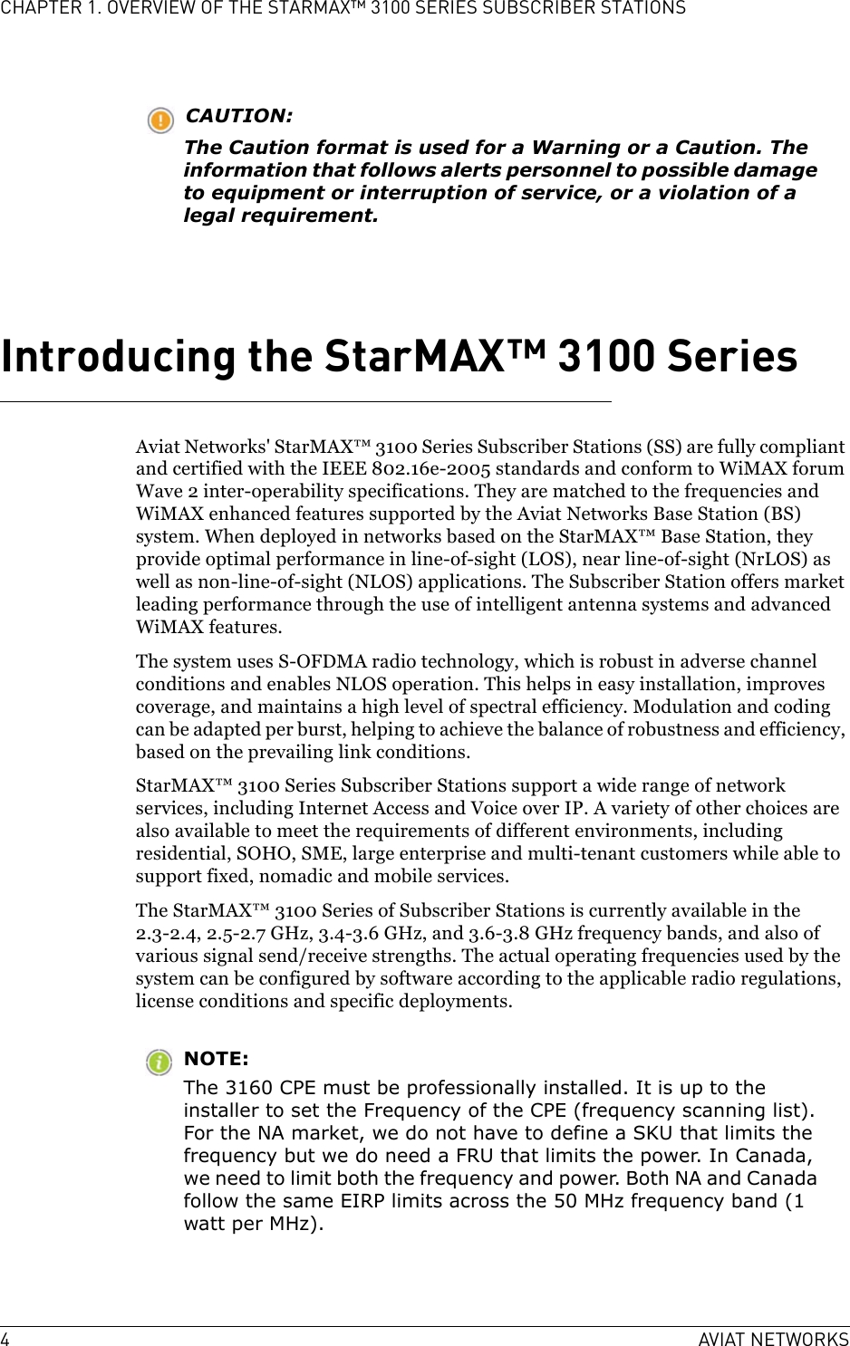 4AVIAT NETWORKSCHAPTER 1. OVERVIEW OF THE STARMAX™ 3100 SERIES SUBSCRIBER STATIONSCAUTION:The Caution format is used for a Warning or a Caution. The information that follows alerts personnel to possible damage to equipment or interruption of service, or a violation of a legal requirement.Introducing the StarMAX™ 3100 SeriesAviat Networks&apos; StarMAX™ 3100 Series Subscriber Stations (SS) are fully compliant and certified with the IEEE 802.16e-2005 standards and conform to WiMAX forum Wave 2 inter-operability specifications. They are matched to the frequencies and WiMAX enhanced features supported by the Aviat Networks Base Station (BS) system. When deployed in networks based on the StarMAX™ Base Station, they provide optimal performance in line-of-sight (LOS), near line-of-sight (NrLOS) as well as non-line-of-sight (NLOS) applications. The Subscriber Station offers market leading performance through the use of intelligent antenna systems and advanced WiMAX features.The system uses S-OFDMA radio technology, which is robust in adverse channel conditions and enables NLOS operation. This helps in easy installation, improves coverage, and maintains a high level of spectral efficiency. Modulation and coding can be adapted per burst, helping to achieve the balance of robustness and efficiency, based on the prevailing link conditions. StarMAX™ 3100 Series Subscriber Stations support a wide range of network services, including Internet Access and Voice over IP. A variety of other choices are also available to meet the requirements of different environments, including residential, SOHO, SME, large enterprise and multi-tenant customers while able to support fixed, nomadic and mobile services.The StarMAX™ 3100 Series of Subscriber Stations is currently available in the 2.3-2.4, 2.5-2.7 GHz, 3.4-3.6 GHz, and 3.6-3.8 GHz frequency bands, and also of various signal send/receive strengths. The actual operating frequencies used by the system can be configured by software according to the applicable radio regulations, license conditions and specific deployments.NOTE:The 3160 CPE must be professionally installed. It is up to the installer to set the Frequency of the CPE (frequency scanning list). For the NA market, we do not have to define a SKU that limits the frequency but we do need a FRU that limits the power. In Canada, we need to limit both the frequency and power. Both NA and Canada follow the same EIRP limits across the 50 MHz frequency band (1 watt per MHz).