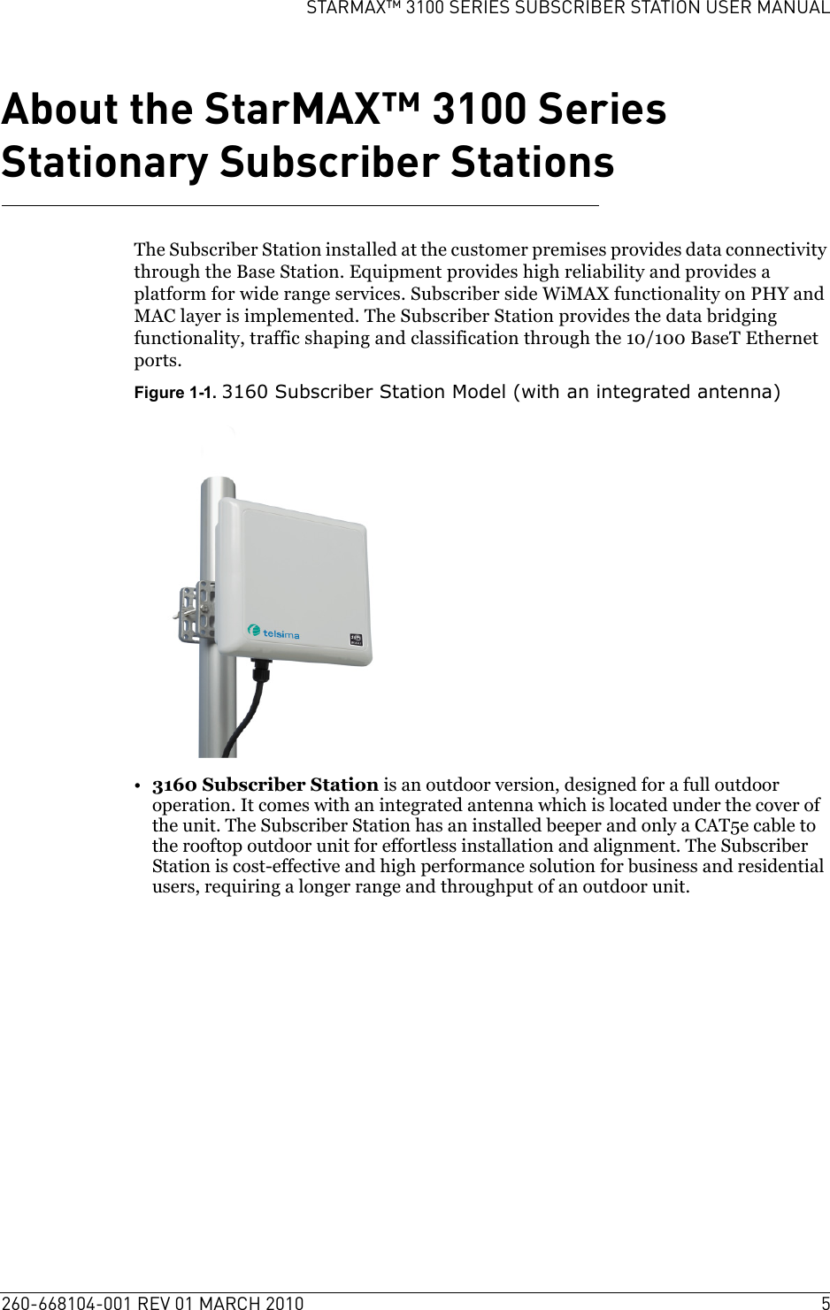 260-668104-001 REV 01 MARCH 2010 5STARMAX™ 3100 SERIES SUBSCRIBER STATION USER MANUALAbout the StarMAX™ 3100 Series Stationary Subscriber StationsThe Subscriber Station installed at the customer premises provides data connectivity through the Base Station. Equipment provides high reliability and provides a platform for wide range services. Subscriber side WiMAX functionality on PHY and MAC layer is implemented. The Subscriber Station provides the data bridging functionality, traffic shaping and classification through the 10/100 BaseT Ethernet ports.Figure 1-1. 3160 Subscriber Station Model (with an integrated antenna)•3160 Subscriber Station is an outdoor version, designed for a full outdoor operation. It comes with an integrated antenna which is located under the cover of the unit. The Subscriber Station has an installed beeper and only a CAT5e cable to the rooftop outdoor unit for effortless installation and alignment. The Subscriber Station is cost-effective and high performance solution for business and residential users, requiring a longer range and throughput of an outdoor unit.