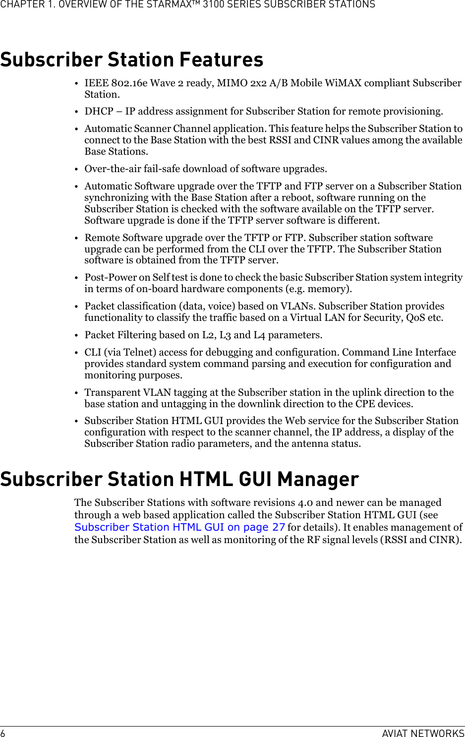 6AVIAT NETWORKSCHAPTER 1. OVERVIEW OF THE STARMAX™ 3100 SERIES SUBSCRIBER STATIONSSubscriber Station Features• IEEE 802.16e Wave 2 ready, MIMO 2x2 A/B Mobile WiMAX compliant Subscriber Station.• DHCP – IP address assignment for Subscriber Station for remote provisioning. • Automatic Scanner Channel application. This feature helps the Subscriber Station to connect to the Base Station with the best RSSI and CINR values among the available Base Stations.• Over-the-air fail-safe download of software upgrades.• Automatic Software upgrade over the TFTP and FTP server on a Subscriber Station synchronizing with the Base Station after a reboot, software running on the Subscriber Station is checked with the software available on the TFTP server. Software upgrade is done if the TFTP server software is different.• Remote Software upgrade over the TFTP or FTP. Subscriber station software upgrade can be performed from the CLI over the TFTP. The Subscriber Station software is obtained from the TFTP server.• Post-Power on Self test is done to check the basic Subscriber Station system integrity in terms of on-board hardware components (e.g. memory).• Packet classification (data, voice) based on VLANs. Subscriber Station provides functionality to classify the traffic based on a Virtual LAN for Security, QoS etc.•Packet Filtering based on L2, L3 and L4 parameters.• CLI (via Telnet) access for debugging and configuration. Command Line Interface provides standard system command parsing and execution for configuration and monitoring purposes.• Transparent VLAN tagging at the Subscriber station in the uplink direction to the base station and untagging in the downlink direction to the CPE devices. • Subscriber Station HTML GUI provides the Web service for the Subscriber Station configuration with respect to the scanner channel, the IP address, a display of the Subscriber Station radio parameters, and the antenna status.Subscriber Station HTML GUI ManagerThe Subscriber Stations with software revisions 4.0 and newer can be managed through a web based application called the Subscriber Station HTML GUI (see Subscriber Station HTML GUI on page 27 for details). It enables management of the Subscriber Station as well as monitoring of the RF signal levels (RSSI and CINR). 