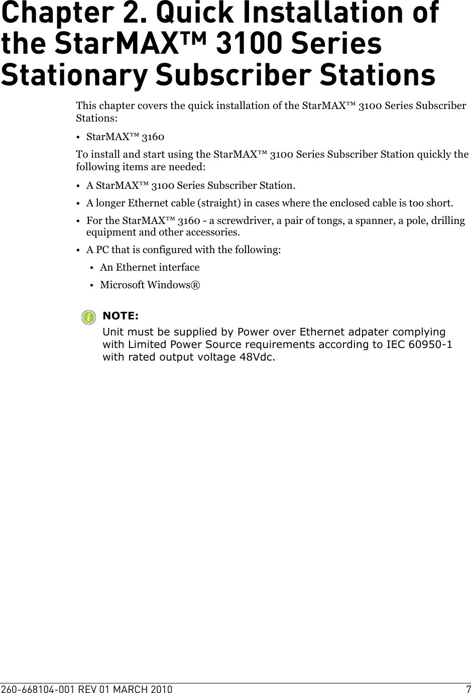 260-668104-001 REV 01 MARCH 2010 7Chapter 2. Quick Installation of the StarMAX™ 3100 Series Stationary Subscriber StationsThis chapter covers the quick installation of the StarMAX™ 3100 Series Subscriber Stations:•StarMAX™ 3160To install and start using the StarMAX™ 3100 Series Subscriber Station quickly the following items are needed:• A StarMAX™ 3100 Series Subscriber Station.• A longer Ethernet cable (straight) in cases where the enclosed cable is too short.• For the StarMAX™ 3160 - a screwdriver, a pair of tongs, a spanner, a pole, drilling equipment and other accessories.• A PC that is configured with the following:• An Ethernet interface• Microsoft Windows®NOTE:Unit must be supplied by Power over Ethernet adpater complying with Limited Power Source requirements according to IEC 60950-1 with rated output voltage 48Vdc.