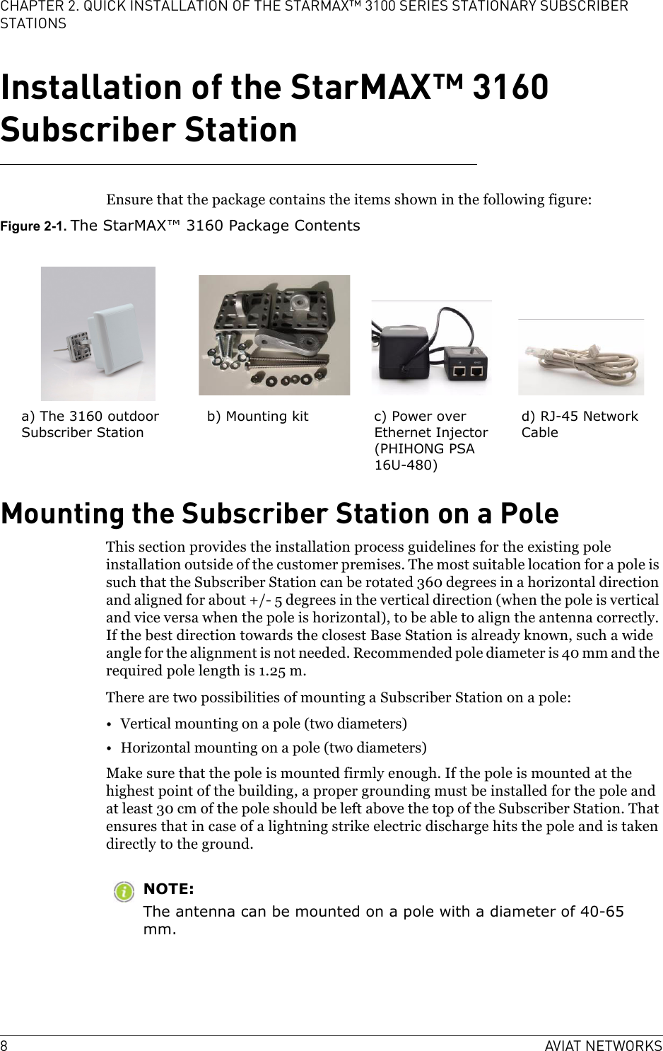 8AVIAT NETWORKSCHAPTER 2. QUICK INSTALLATION OF THE STARMAX™ 3100 SERIES STATIONARY SUBSCRIBER STATIONSInstallation of the StarMAX™ 3160 Subscriber StationEnsure that the package contains the items shown in the following figure:Figure 2-1. The StarMAX™ 3160 Package ContentsMounting the Subscriber Station on a PoleThis section provides the installation process guidelines for the existing pole installation outside of the customer premises. The most suitable location for a pole is such that the Subscriber Station can be rotated 360 degrees in a horizontal direction and aligned for about +/- 5 degrees in the vertical direction (when the pole is vertical and vice versa when the pole is horizontal), to be able to align the antenna correctly. If the best direction towards the closest Base Station is already known, such a wide angle for the alignment is not needed. Recommended pole diameter is 40 mm and the required pole length is 1.25 m. There are two possibilities of mounting a Subscriber Station on a pole:• Vertical mounting on a pole (two diameters)• Horizontal mounting on a pole (two diameters)Make sure that the pole is mounted firmly enough. If the pole is mounted at the highest point of the building, a proper grounding must be installed for the pole and at least 30 cm of the pole should be left above the top of the Subscriber Station. That ensures that in case of a lightning strike electric discharge hits the pole and is taken directly to the ground.NOTE:The antenna can be mounted on a pole with a diameter of 40-65 mm.a) The 3160 outdoor Subscriber Stationb) Mounting kit c) Power over Ethernet Injector (PHIHONG PSA 16U-480)d) RJ-45 Network Cable