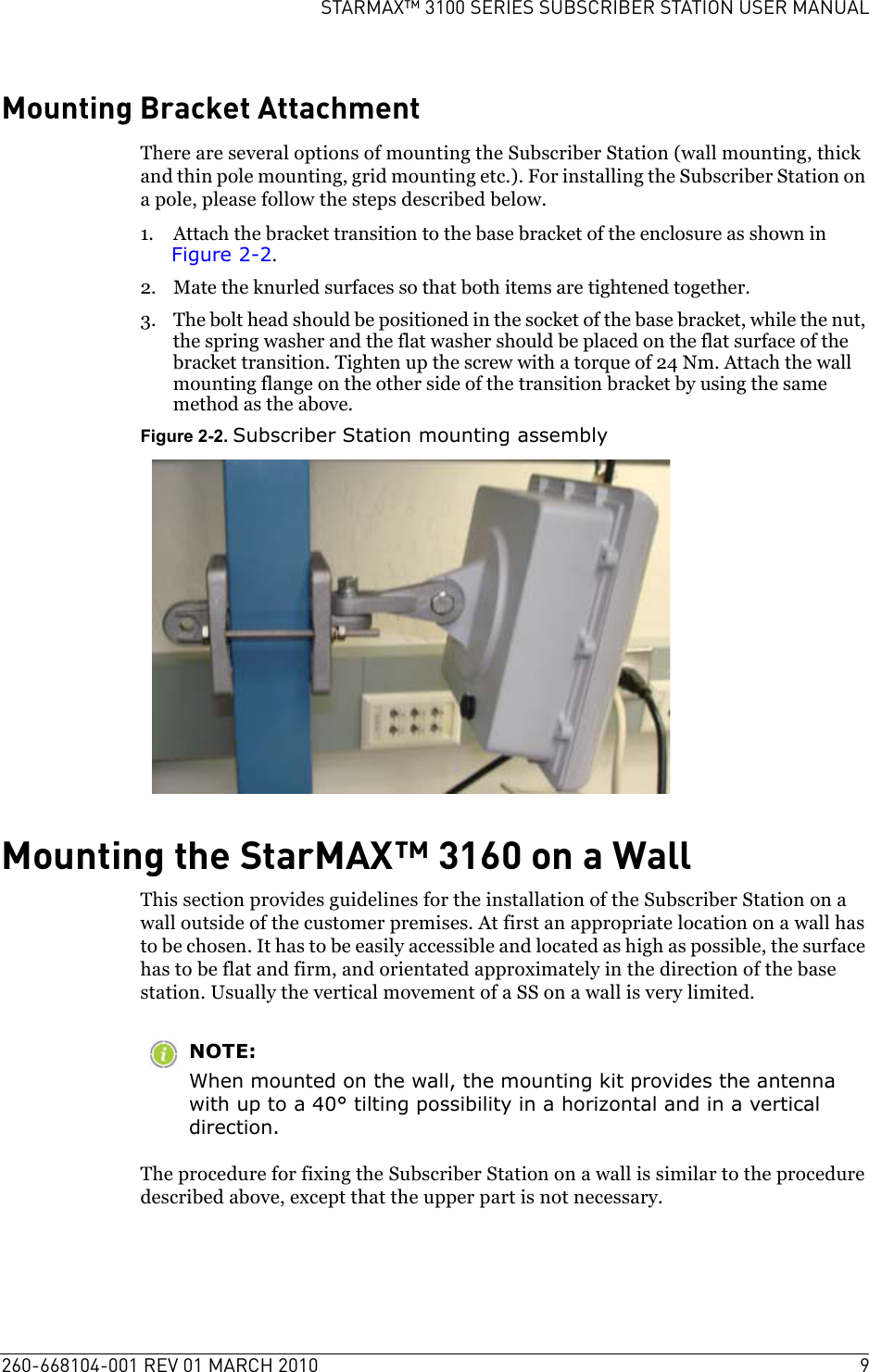 260-668104-001 REV 01 MARCH 2010 9STARMAX™ 3100 SERIES SUBSCRIBER STATION USER MANUALMounting Bracket AttachmentThere are several options of mounting the Subscriber Station (wall mounting, thick and thin pole mounting, grid mounting etc.). For installing the Subscriber Station on a pole, please follow the steps described below.1. Attach the bracket transition to the base bracket of the enclosure as shown in Figure 2-2.2. Mate the knurled surfaces so that both items are tightened together.3. The bolt head should be positioned in the socket of the base bracket, while the nut, the spring washer and the flat washer should be placed on the flat surface of the bracket transition. Tighten up the screw with a torque of 24 Nm. Attach the wall mounting flange on the other side of the transition bracket by using the same method as the above.Figure 2-2. Subscriber Station mounting assemblyMounting the StarMAX™ 3160 on a WallThis section provides guidelines for the installation of the Subscriber Station on a wall outside of the customer premises. At first an appropriate location on a wall has to be chosen. It has to be easily accessible and located as high as possible, the surface has to be flat and firm, and orientated approximately in the direction of the base station. Usually the vertical movement of a SS on a wall is very limited.NOTE:When mounted on the wall, the mounting kit provides the antenna with up to a 40° tilting possibility in a horizontal and in a vertical direction.The procedure for fixing the Subscriber Station on a wall is similar to the procedure described above, except that the upper part is not necessary.