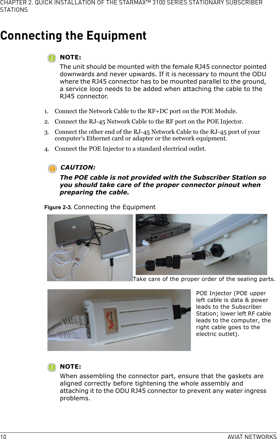 10 AVIAT NETWORKSCHAPTER 2. QUICK INSTALLATION OF THE STARMAX™ 3100 SERIES STATIONARY SUBSCRIBER STATIONSConnecting the EquipmentNOTE:The unit should be mounted with the female RJ45 connector pointed downwards and never upwards. If it is necessary to mount the ODU where the RJ45 connector has to be mounted parallel to the ground, a service loop needs to be added when attaching the cable to the RJ45 connector.1. Connect the Network Cable to the RF+DC port on the POE Module.2. Connect the RJ-45 Network Cable to the RF port on the POE Injector.3. Connect the other end of the RJ-45 Network Cable to the RJ-45 port of your computer&apos;s Ethernet card or adapter or the network equipment.4. Connect the POE Injector to a standard electrical outlet.CAUTION:The POE cable is not provided with the Subscriber Station so you should take care of the proper connector pinout when preparing the cable.Figure 2-3. Connecting the EquipmentNOTE:When assembling the connector part, ensure that the gaskets are aligned correctly before tightening the whole assembly and attaching it to the ODU RJ45 connector to prevent any water ingress problems.Take care of the proper order of the sealing parts.POE Injector (POE upper left cable is data &amp; power leads to the Subscriber Station; lower left RF cable leads to the computer, the right cable goes to the electric outlet).
