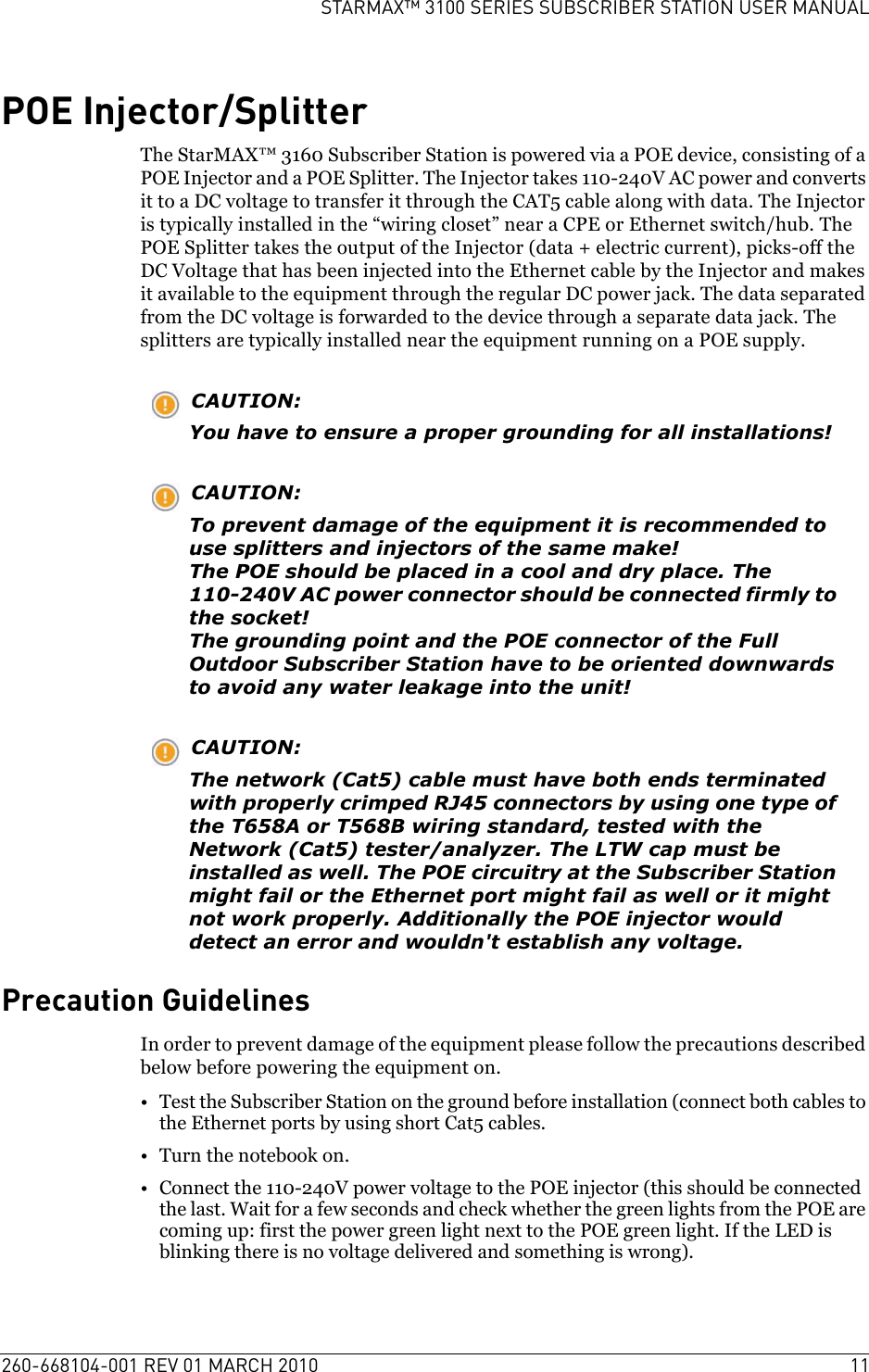 260-668104-001 REV 01 MARCH 2010 11STARMAX™ 3100 SERIES SUBSCRIBER STATION USER MANUALPOE Injector/SplitterThe StarMAX™ 3160 Subscriber Station is powered via a POE device, consisting of a POE Injector and a POE Splitter. The Injector takes 110-240V AC power and converts it to a DC voltage to transfer it through the CAT5 cable along with data. The Injector is typically installed in the “wiring closet” near a CPE or Ethernet switch/hub. The POE Splitter takes the output of the Injector (data + electric current), picks-off the DC Voltage that has been injected into the Ethernet cable by the Injector and makes it available to the equipment through the regular DC power jack. The data separated from the DC voltage is forwarded to the device through a separate data jack. The splitters are typically installed near the equipment running on a POE supply.CAUTION:You have to ensure a proper grounding for all installations!CAUTION:To prevent damage of the equipment it is recommended to use splitters and injectors of the same make!The POE should be placed in a cool and dry place. The 110-240V AC power connector should be connected firmly to the socket!The grounding point and the POE connector of the Full Outdoor Subscriber Station have to be oriented downwards to avoid any water leakage into the unit!CAUTION:The network (Cat5) cable must have both ends terminated with properly crimped RJ45 connectors by using one type of the T658A or T568B wiring standard, tested with the Network (Cat5) tester/analyzer. The LTW cap must be installed as well. The POE circuitry at the Subscriber Station might fail or the Ethernet port might fail as well or it might not work properly. Additionally the POE injector would detect an error and wouldn&apos;t establish any voltage.Precaution GuidelinesIn order to prevent damage of the equipment please follow the precautions described below before powering the equipment on.• Test the Subscriber Station on the ground before installation (connect both cables to the Ethernet ports by using short Cat5 cables.• Turn the notebook on.• Connect the 110-240V power voltage to the POE injector (this should be connected the last. Wait for a few seconds and check whether the green lights from the POE are coming up: first the power green light next to the POE green light. If the LED is blinking there is no voltage delivered and something is wrong).
