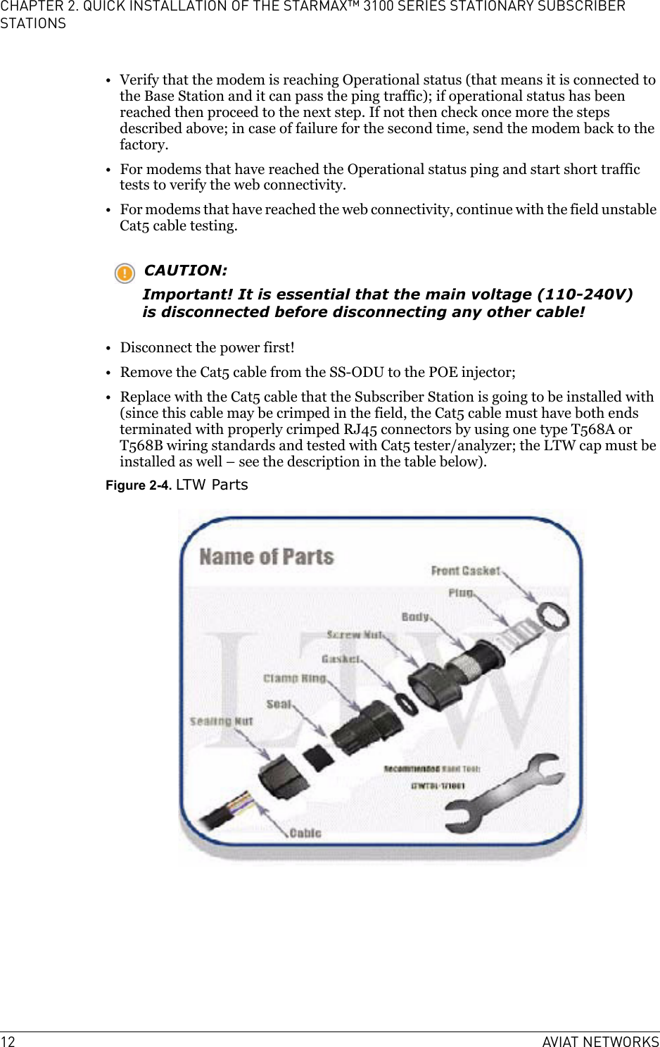 12 AVIAT NETWORKSCHAPTER 2. QUICK INSTALLATION OF THE STARMAX™ 3100 SERIES STATIONARY SUBSCRIBER STATIONS• Verify that the modem is reaching Operational status (that means it is connected to the Base Station and it can pass the ping traffic); if operational status has been reached then proceed to the next step. If not then check once more the steps described above; in case of failure for the second time, send the modem back to the factory.• For modems that have reached the Operational status ping and start short traffic tests to verify the web connectivity.• For modems that have reached the web connectivity, continue with the field unstable Cat5 cable testing.CAUTION:Important! It is essential that the main voltage (110-240V) is disconnected before disconnecting any other cable!• Disconnect the power first!• Remove the Cat5 cable from the SS-ODU to the POE injector;• Replace with the Cat5 cable that the Subscriber Station is going to be installed with (since this cable may be crimped in the field, the Cat5 cable must have both ends terminated with properly crimped RJ45 connectors by using one type T568A or T568B wiring standards and tested with Cat5 tester/analyzer; the LTW cap must be installed as well – see the description in the table below).Figure 2-4. LTW Parts
