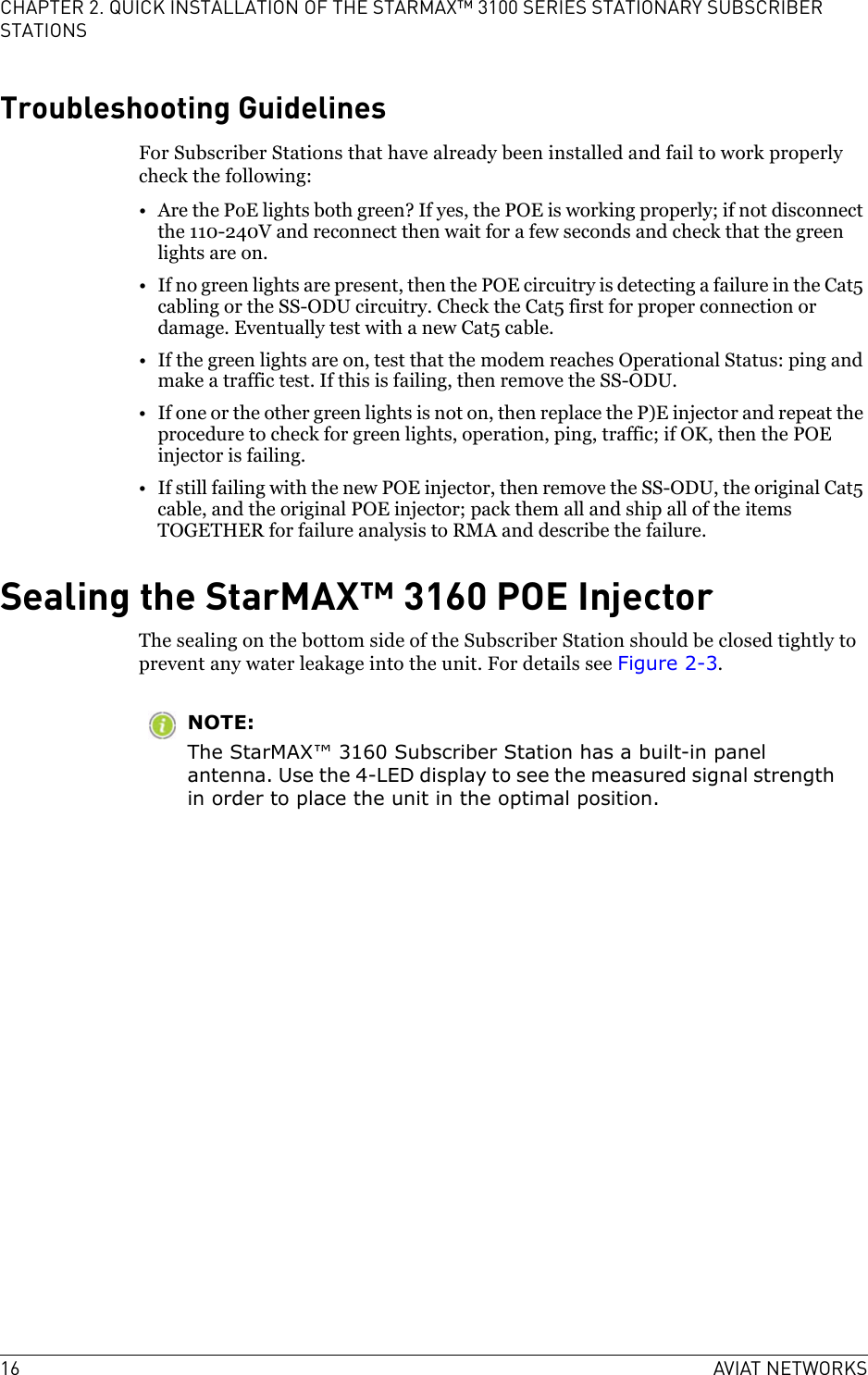 16 AVIAT NETWORKSCHAPTER 2. QUICK INSTALLATION OF THE STARMAX™ 3100 SERIES STATIONARY SUBSCRIBER STATIONSTroubleshooting GuidelinesFor Subscriber Stations that have already been installed and fail to work properly check the following:• Are the PoE lights both green? If yes, the POE is working properly; if not disconnect the 110-240V and reconnect then wait for a few seconds and check that the green lights are on.• If no green lights are present, then the POE circuitry is detecting a failure in the Cat5 cabling or the SS-ODU circuitry. Check the Cat5 first for proper connection or damage. Eventually test with a new Cat5 cable.• If the green lights are on, test that the modem reaches Operational Status: ping and make a traffic test. If this is failing, then remove the SS-ODU. • If one or the other green lights is not on, then replace the P)E injector and repeat the procedure to check for green lights, operation, ping, traffic; if OK, then the POE injector is failing.• If still failing with the new POE injector, then remove the SS-ODU, the original Cat5 cable, and the original POE injector; pack them all and ship all of the items TOGETHER for failure analysis to RMA and describe the failure.Sealing the StarMAX™ 3160 POE InjectorThe sealing on the bottom side of the Subscriber Station should be closed tightly to prevent any water leakage into the unit. For details see Figure 2-3.NOTE:The StarMAX™ 3160 Subscriber Station has a built-in panel antenna. Use the 4-LED display to see the measured signal strength in order to place the unit in the optimal position.