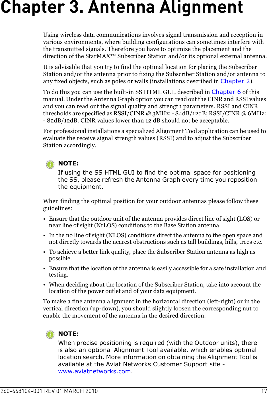 260-668104-001 REV 01 MARCH 2010 17Chapter 3. Antenna AlignmentUsing wireless data communications involves signal transmission and reception in various environments, where building configurations can sometimes interfere with the transmitted signals. Therefore you have to optimize the placement and the direction of the StarMAX™ Subscriber Station and/or its optional external antenna.It is advisable that you try to find the optimal location for placing the Subscriber Station and/or the antenna prior to fixing the Subscriber Station and/or antenna to any fixed objects, such as poles or walls (installations described in Chapter 2). To do this you can use the built-in SS HTML GUI, described in Chapter 6 of this manual. Under the Antenna Graph option you can read out the CINR and RSSI values and you can read out the signal quality and strength parameters. RSSI and CINR thresholds are specified as RSSI/CINR @ 3MHz: - 84dB/12dB; RSSI/CINR @ 6MHz: - 82dB/12dB. CINR values lower than 12 dB should not be acceptable. For professional installations a specialized Alignment Tool application can be used to evaluate the receive signal strength values (RSSI) and to adjust the Subscriber Station accordingly. NOTE:If using the SS HTML GUI to find the optimal space for positioning the SS, please refresh the Antenna Graph every time you reposition the equipment. When finding the optimal position for your outdoor antennas please follow these guidelines:• Ensure that the outdoor unit of the antenna provides direct line of sight (LOS) or near line of sight (NrLOS) conditions to the Base Station antenna.• In the no line of sight (NLOS) conditions direct the antenna to the open space and not directly towards the nearest obstructions such as tall buildings, hills, trees etc.• To achieve a better link quality, place the Subscriber Station antenna as high as possible.• Ensure that the location of the antenna is easily accessible for a safe installation and testing.• When deciding about the location of the Subscriber Station, take into account the location of the power outlet and of your data equipment.To make a fine antenna alignment in the horizontal direction (left-right) or in the vertical direction (up-down), you should slightly loosen the corresponding nut to enable the movement of the antenna in the desired direction.NOTE:When precise positioning is required (with the Outdoor units), there is also an optional Alignment Tool available, which enables optimal location search. More information on obtaining the Alignment Tool is available at the Aviat Networks Customer Support site - www.aviatnetworks.com.
