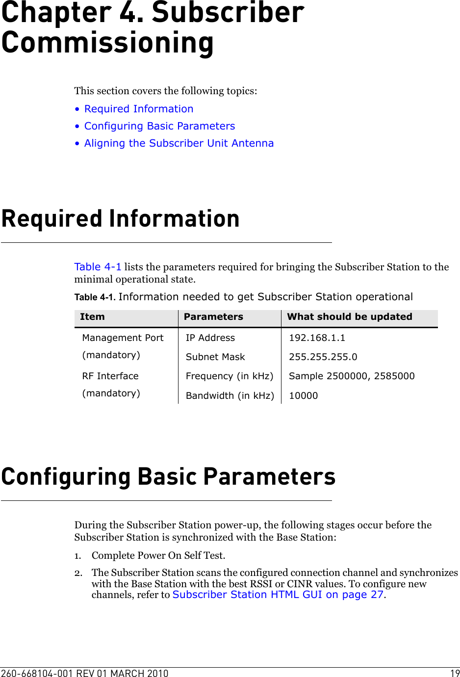 260-668104-001 REV 01 MARCH 2010 19Chapter 4. Subscriber CommissioningThis section covers the following topics:• Required Information• Configuring Basic Parameters• Aligning the Subscriber Unit AntennaRequired InformationTable 4-1 lists the parameters required for bringing the Subscriber Station to the minimal operational state.Table 4-1. Information needed to get Subscriber Station operationalConfiguring Basic ParametersDuring the Subscriber Station power-up, the following stages occur before the Subscriber Station is synchronized with the Base Station:1. Complete Power On Self Test. 2. The Subscriber Station scans the configured connection channel and synchronizes with the Base Station with the best RSSI or CINR values. To configure new channels, refer to Subscriber Station HTML GUI on page 27.Item Parameters What should be updatedManagement Port(mandatory)IP Address 192.168.1.1Subnet Mask 255.255.255.0RF Interface(mandatory)Frequency (in kHz) Sample 2500000, 2585000Bandwidth (in kHz) 10000