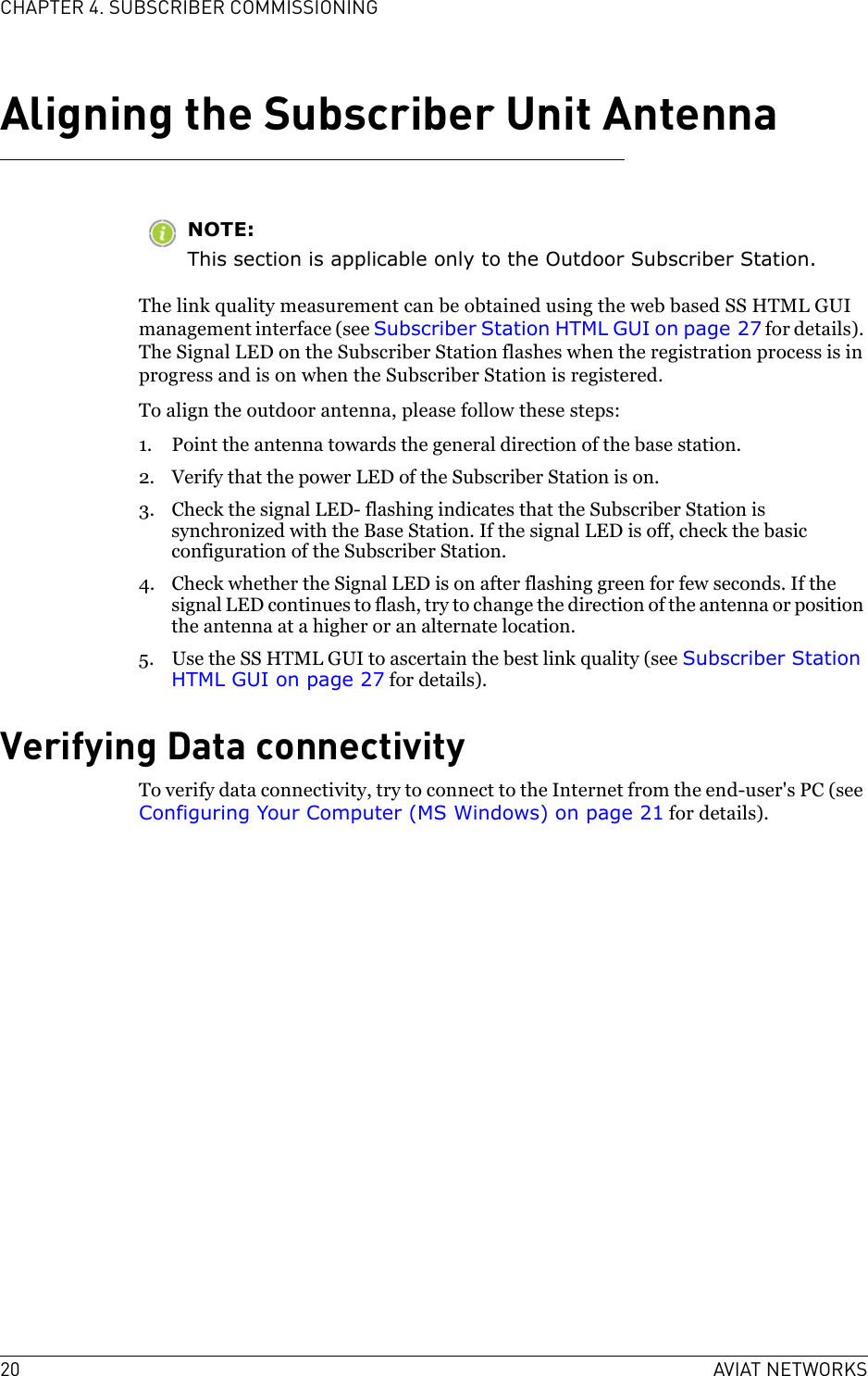 20 AVIAT NETWORKSCHAPTER 4. SUBSCRIBER COMMISSIONINGAligning the Subscriber Unit AntennaNOTE:This section is applicable only to the Outdoor Subscriber Station.The link quality measurement can be obtained using the web based SS HTML GUI management interface (see Subscriber Station HTML GUI on page 27 for details). The Signal LED on the Subscriber Station flashes when the registration process is in progress and is on when the Subscriber Station is registered. To align the outdoor antenna, please follow these steps:1. Point the antenna towards the general direction of the base station.2. Verify that the power LED of the Subscriber Station is on.3. Check the signal LED- flashing indicates that the Subscriber Station is synchronized with the Base Station. If the signal LED is off, check the basic configuration of the Subscriber Station.4. Check whether the Signal LED is on after flashing green for few seconds. If the signal LED continues to flash, try to change the direction of the antenna or position the antenna at a higher or an alternate location.5. Use the SS HTML GUI to ascertain the best link quality (see Subscriber Station HTML GUI on page 27 for details).Verifying Data connectivityTo verify data connectivity, try to connect to the Internet from the end-user&apos;s PC (see Configuring Your Computer (MS Windows) on page 21 for details). 