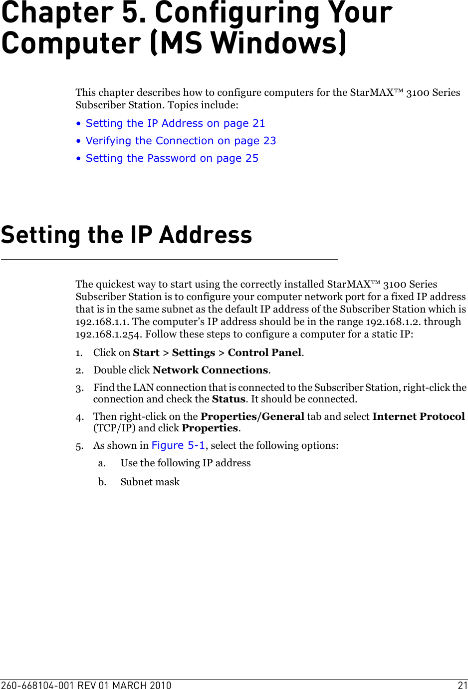 260-668104-001 REV 01 MARCH 2010 21Chapter 5. Configuring Your Computer (MS Windows)This chapter describes how to configure computers for the StarMAX™ 3100 Series Subscriber Station. Topics include:• Setting the IP Address on page 21• Verifying the Connection on page 23• Setting the Password on page 25Setting the IP AddressThe quickest way to start using the correctly installed StarMAX™ 3100 Series Subscriber Station is to configure your computer network port for a fixed IP address that is in the same subnet as the default IP address of the Subscriber Station which is 192.168.1.1. The computer’s IP address should be in the range 192.168.1.2. through 192.168.1.254. Follow these steps to configure a computer for a static IP:1. Click on Start &gt; Settings &gt; Control Panel.2. Double click Network Connections.3. Find the LAN connection that is connected to the Subscriber Station, right-click the connection and check the Status. It should be connected.4. Then right-click on the Properties/General tab and select Internet Protocol (TCP/IP) and click Properties.5. As shown in Figure 5-1, select the following options:a. Use the following IP addressb. Subnet mask