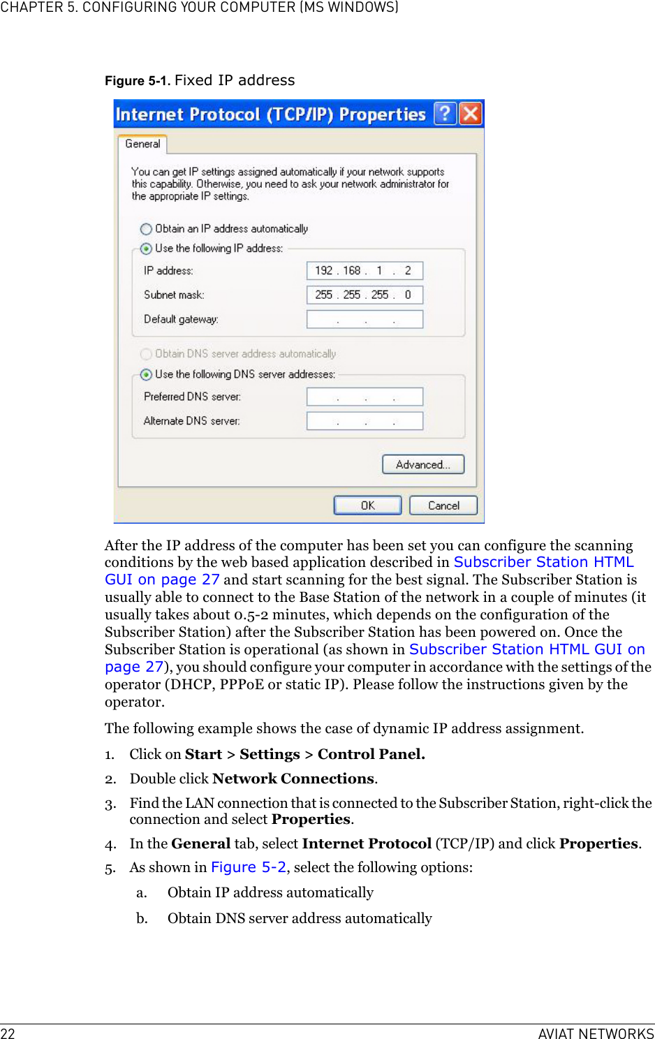 22 AVIAT NETWORKSCHAPTER 5. CONFIGURING YOUR COMPUTER (MS WINDOWS)Figure 5-1. Fixed IP addressAfter the IP address of the computer has been set you can configure the scanning conditions by the web based application described in Subscriber Station HTML GUI on page 27 and start scanning for the best signal. The Subscriber Station is usually able to connect to the Base Station of the network in a couple of minutes (it usually takes about 0.5-2 minutes, which depends on the configuration of the Subscriber Station) after the Subscriber Station has been powered on. Once the Subscriber Station is operational (as shown in Subscriber Station HTML GUI on page 27), you should configure your computer in accordance with the settings of the operator (DHCP, PPPoE or static IP). Please follow the instructions given by the operator.The following example shows the case of dynamic IP address assignment.1. Click on Start &gt; Settings &gt; Control Panel.2. Double click Network Connections.3. Find the LAN connection that is connected to the Subscriber Station, right-click the connection and select Properties.4. In the General tab, select Internet Protocol (TCP/IP) and click Properties.5. As shown in Figure 5-2, select the following options:a. Obtain IP address automaticallyb. Obtain DNS server address automatically