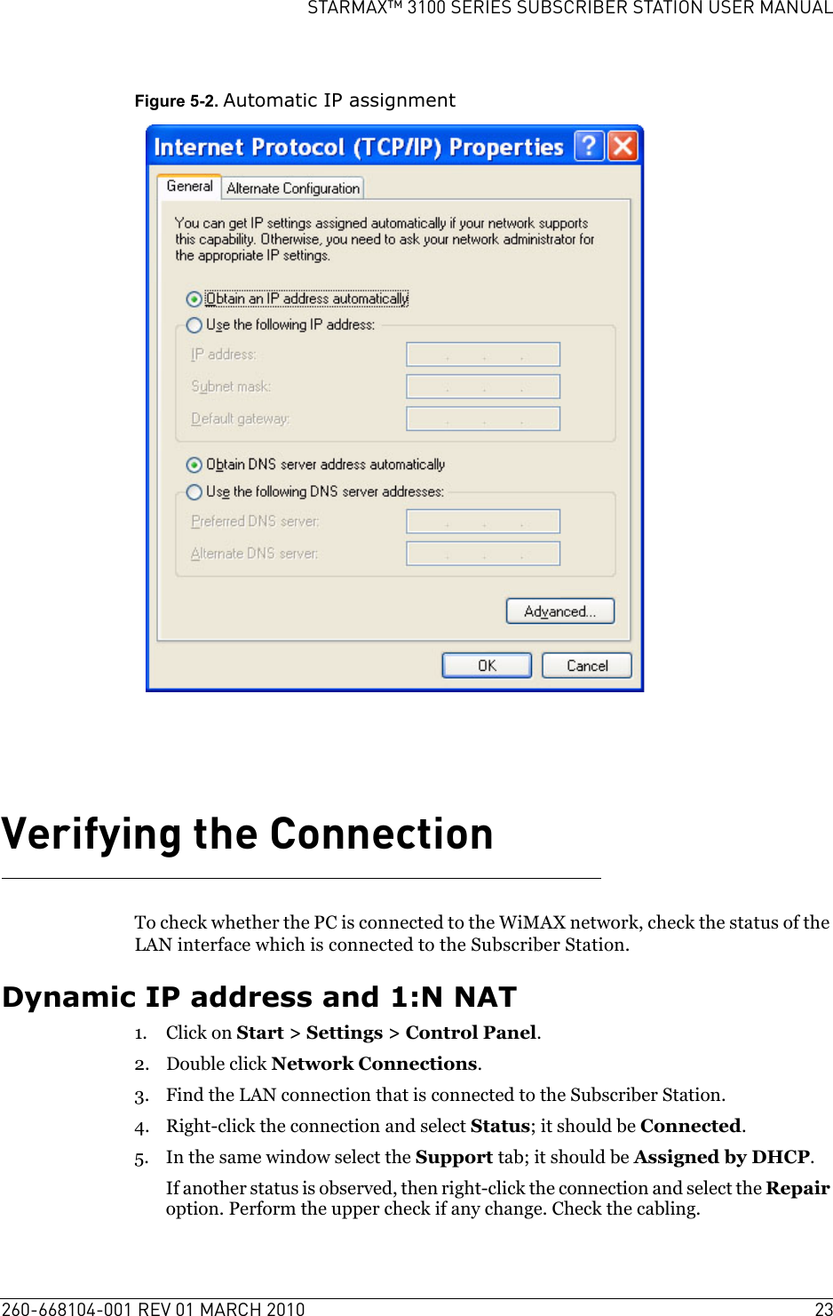 260-668104-001 REV 01 MARCH 2010 23STARMAX™ 3100 SERIES SUBSCRIBER STATION USER MANUALFigure 5-2. Automatic IP assignmentVerifying the ConnectionTo check whether the PC is connected to the WiMAX network, check the status of the LAN interface which is connected to the Subscriber Station.Dynamic IP address and 1:N NAT1. Click on Start &gt; Settings &gt; Control Panel.2. Double click Network Connections.3. Find the LAN connection that is connected to the Subscriber Station.4. Right-click the connection and select Status; it should be Connected.5. In the same window select the Support tab; it should be Assigned by DHCP.If another status is observed, then right-click the connection and select the Repair option. Perform the upper check if any change. Check the cabling.