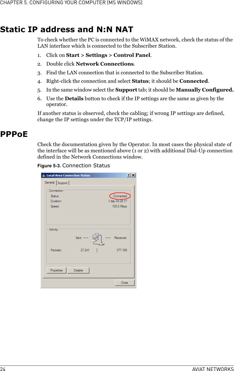 24 AVIAT NETWORKSCHAPTER 5. CONFIGURING YOUR COMPUTER (MS WINDOWS)Static IP address and N:N NATTo check whether the PC is connected to the WiMAX network, check the status of the LAN interface which is connected to the Subscriber Station.1. Click on Start &gt; Settings &gt; Control Panel.2. Double click Network Connections.3. Find the LAN connection that is connected to the Subscriber Station.4. Right-click the connection and select Status; it should be Connected.5. In the same window select the Support tab; it should be Manually Configured.6. Use the Details button to check if the IP settings are the same as given by the operator.If another status is observed, check the cabling; if wrong IP settings are defined, change the IP settings under the TCP/IP settings.PPPoECheck the documentation given by the Operator. In most cases the physical state of the interface will be as mentioned above (1 or 2) with additional Dial-Up connection defined in the Network Connections window.Figure 5-3. Connection Status