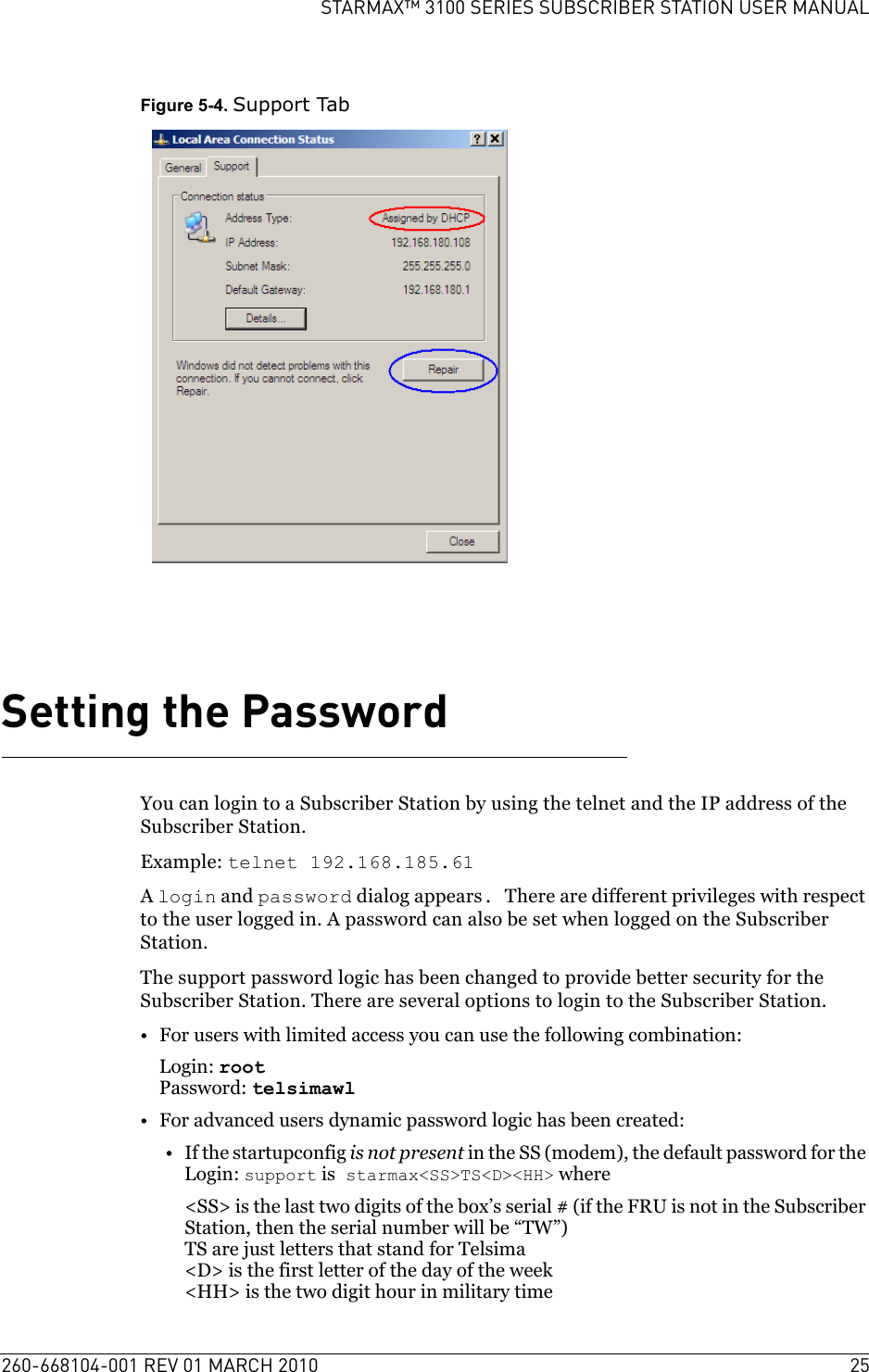 260-668104-001 REV 01 MARCH 2010 25STARMAX™ 3100 SERIES SUBSCRIBER STATION USER MANUALFigure 5-4. Support TabSetting the PasswordYou can login to a Subscriber Station by using the telnet and the IP address of the Subscriber Station.Example: telnet 192.168.185.61A login and password dialog appears. There are different privileges with respect to the user logged in. A password can also be set when logged on the Subscriber Station.The support password logic has been changed to provide better security for the Subscriber Station. There are several options to login to the Subscriber Station.• For users with limited access you can use the following combination:Login: rootPassword: telsimawl• For advanced users dynamic password logic has been created:•If the startupconfig is not present in the SS (modem), the default password for the Login: support is starmax&lt;SS&gt;TS&lt;D&gt;&lt;HH&gt; where&lt;SS&gt; is the last two digits of the box’s serial # (if the FRU is not in the Subscriber Station, then the serial number will be “TW”)TS are just letters that stand for Telsima&lt;D&gt; is the first letter of the day of the week&lt;HH&gt; is the two digit hour in military time