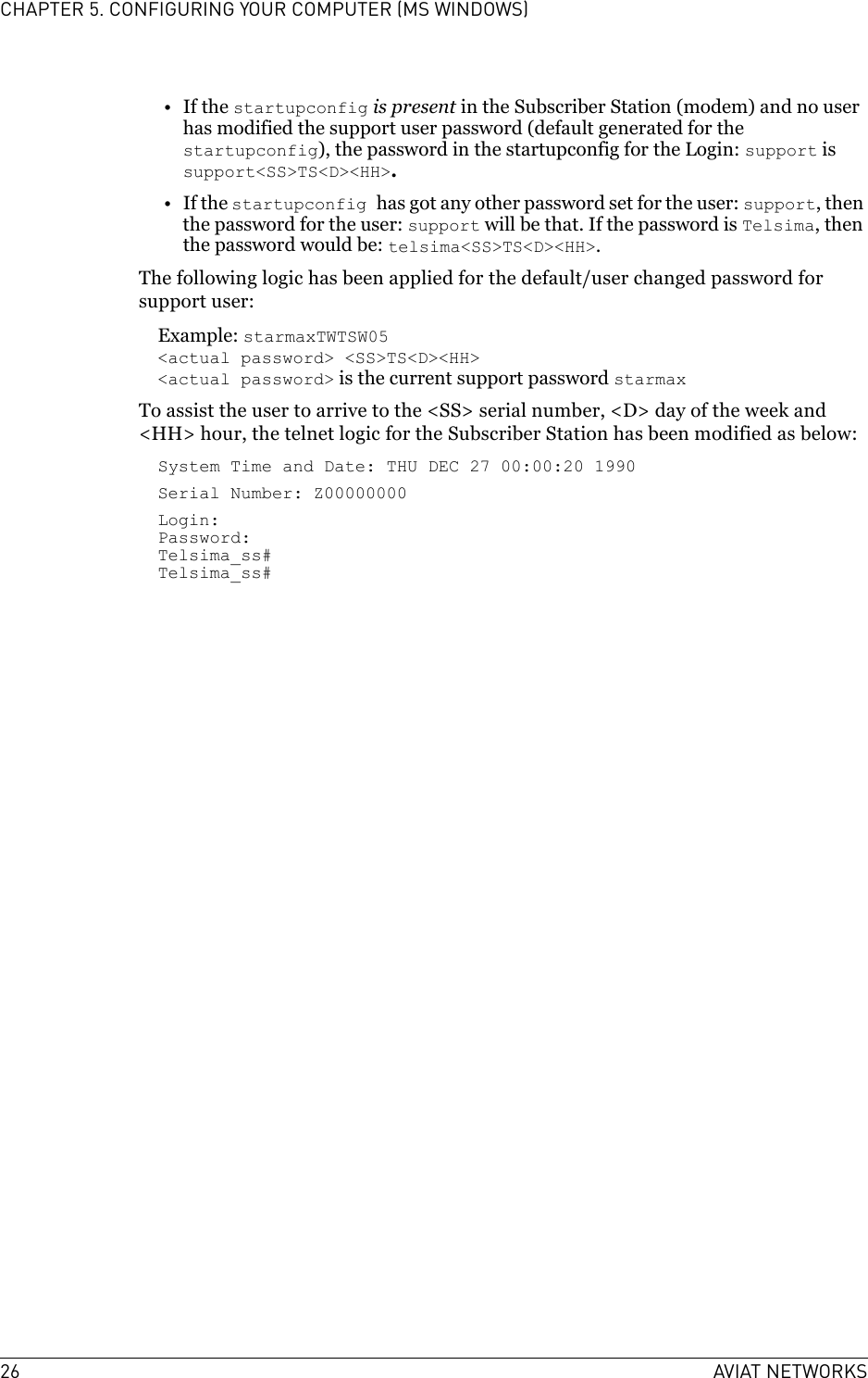 26 AVIAT NETWORKSCHAPTER 5. CONFIGURING YOUR COMPUTER (MS WINDOWS)•If the startupconfig is present in the Subscriber Station (modem) and no user has modified the support user password (default generated for the startupconfig), the password in the startupconfig for the Login: support is support&lt;SS&gt;TS&lt;D&gt;&lt;HH&gt;.•If the startupconfig has got any other password set for the user: support, then the password for the user: support will be that. If the password is Telsima, then the password would be: telsima&lt;SS&gt;TS&lt;D&gt;&lt;HH&gt;.The following logic has been applied for the default/user changed password for support user: Example: starmaxTWTSW05&lt;actual password&gt; &lt;SS&gt;TS&lt;D&gt;&lt;HH&gt;&lt;actual password&gt; is the current support password starmaxTo assist the user to arrive to the &lt;SS&gt; serial number, &lt;D&gt; day of the week and &lt;HH&gt; hour, the telnet logic for the Subscriber Station has been modified as below:System Time and Date: THU DEC 27 00:00:20 1990Serial Number: Z00000000Login:Password:Telsima_ss#Telsima_ss#