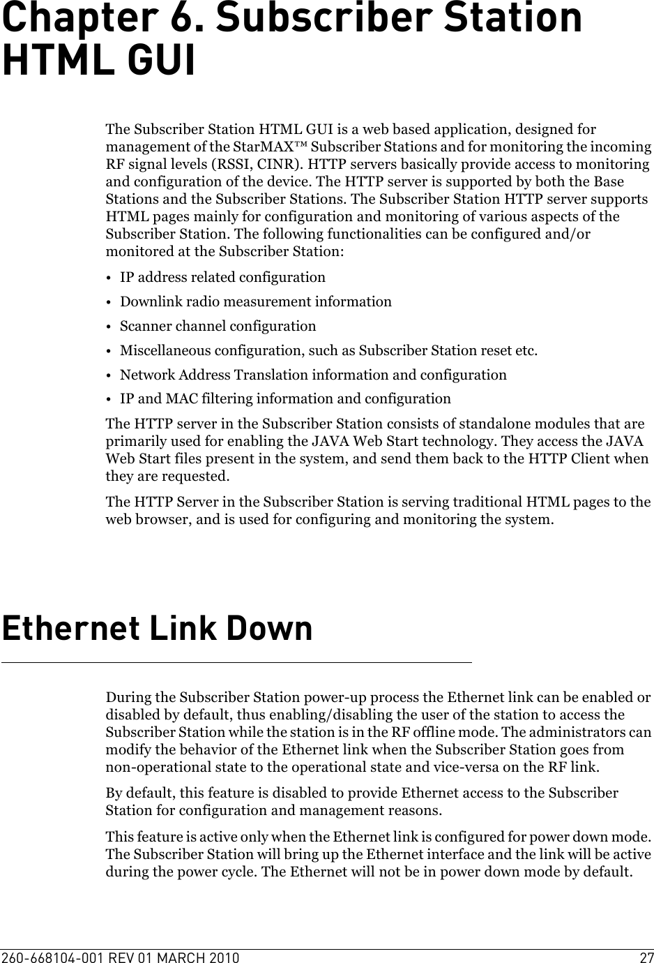 260-668104-001 REV 01 MARCH 2010 27Chapter 6. Subscriber Station HTML GUIThe Subscriber Station HTML GUI is a web based application, designed for management of the StarMAX™ Subscriber Stations and for monitoring the incoming RF signal levels (RSSI, CINR). HTTP servers basically provide access to monitoring and configuration of the device. The HTTP server is supported by both the Base Stations and the Subscriber Stations. The Subscriber Station HTTP server supports HTML pages mainly for configuration and monitoring of various aspects of the Subscriber Station. The following functionalities can be configured and/or monitored at the Subscriber Station:• IP address related configuration• Downlink radio measurement information• Scanner channel configuration• Miscellaneous configuration, such as Subscriber Station reset etc.• Network Address Translation information and configuration• IP and MAC filtering information and configurationThe HTTP server in the Subscriber Station consists of standalone modules that are primarily used for enabling the JAVA Web Start technology. They access the JAVA Web Start files present in the system, and send them back to the HTTP Client when they are requested. The HTTP Server in the Subscriber Station is serving traditional HTML pages to the web browser, and is used for configuring and monitoring the system.Ethernet Link DownDuring the Subscriber Station power-up process the Ethernet link can be enabled or disabled by default, thus enabling/disabling the user of the station to access the Subscriber Station while the station is in the RF offline mode. The administrators can modify the behavior of the Ethernet link when the Subscriber Station goes from non-operational state to the operational state and vice-versa on the RF link. By default, this feature is disabled to provide Ethernet access to the Subscriber Station for configuration and management reasons.This feature is active only when the Ethernet link is configured for power down mode. The Subscriber Station will bring up the Ethernet interface and the link will be active during the power cycle. The Ethernet will not be in power down mode by default. 