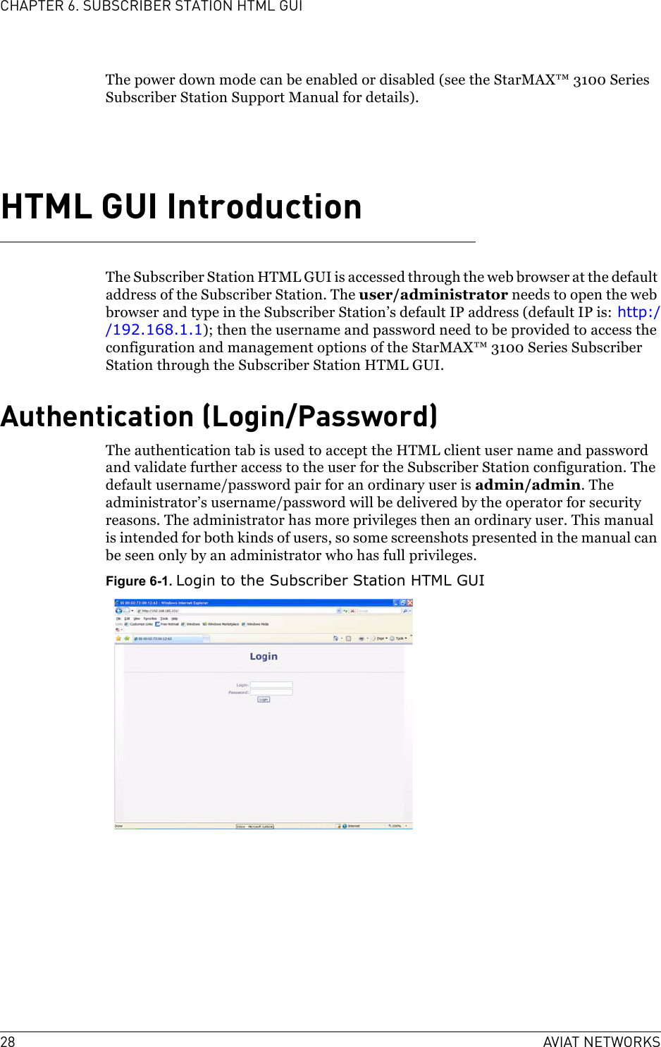 28 AVIAT NETWORKSCHAPTER 6. SUBSCRIBER STATION HTML GUIThe power down mode can be enabled or disabled (see the StarMAX™ 3100 Series Subscriber Station Support Manual for details). HTML GUI IntroductionThe Subscriber Station HTML GUI is accessed through the web browser at the default address of the Subscriber Station. The user/administrator needs to open the web browser and type in the Subscriber Station’s default IP address (default IP is: http://192.168.1.1); then the username and password need to be provided to access the configuration and management options of the StarMAX™ 3100 Series Subscriber Station through the Subscriber Station HTML GUI.Authentication (Login/Password)The authentication tab is used to accept the HTML client user name and password and validate further access to the user for the Subscriber Station configuration. The default username/password pair for an ordinary user is admin/admin. The administrator’s username/password will be delivered by the operator for security reasons. The administrator has more privileges then an ordinary user. This manual is intended for both kinds of users, so some screenshots presented in the manual can be seen only by an administrator who has full privileges.Figure 6-1. Login to the Subscriber Station HTML GUI