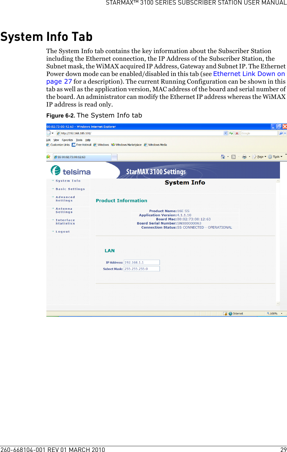 260-668104-001 REV 01 MARCH 2010 29STARMAX™ 3100 SERIES SUBSCRIBER STATION USER MANUALSystem Info TabThe System Info tab contains the key information about the Subscriber Station including the Ethernet connection, the IP Address of the Subscriber Station, the Subnet mask, the WiMAX acquired IP Address, Gateway and Subnet IP. The Ethernet Power down mode can be enabled/disabled in this tab (see Ethernet Link Down on page 27 for a description). The current Running Configuration can be shown in this tab as well as the application version, MAC address of the board and serial number of the board. An administrator can modify the Ethernet IP address whereas the WiMAX IP address is read only. Figure 6-2. The System Info tab