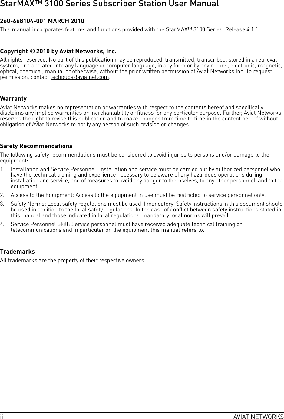 ii AVIAT NETWORKSStarMAX™ 3100 Series Subscriber Station User Manual260-668104-001 MARCH 2010This manual incorporates features and functions provided with the StarMAX™ 3100 Series, Release 4.1.1.Copyright © 2010 by Aviat Networks, Inc.All rights reserved. No part of this publication may be reproduced, transmitted, transcribed, stored in a retrieval system, or translated into any language or computer language, in any form or by any means, electronic, magnetic, optical, chemical, manual or otherwise, without the prior written permission of Aviat Networks Inc. To request permission, contact techpubs@aviatnet.com.WarrantyAviat Networks makes no representation or warranties with respect to the contents hereof and specifically disclaims any implied warranties or merchantability or fitness for any particular purpose. Further, Aviat Networks reserves the right to revise this publication and to make changes from time to time in the content hereof without obligation of Aviat Networks to notify any person of such revision or changes.Safety RecommendationsThe following safety recommendations must be considered to avoid injuries to persons and/or damage to the equipment:1. Installation and Service Personnel: Installation and service must be carried out by authorized personnel who have the technical training and experience necessary to be aware of any hazardous operations during installation and service, and of measures to avoid any danger to themselves, to any other personnel, and to the equipment.2. Access to the Equipment: Access to the equipment in use must be restricted to service personnel only.3. Safety Norms: Local safety regulations must be used if mandatory. Safety instructions in this document should be used in addition to the local safety regulations. In the case of conflict between safety instructions stated in this manual and those indicated in local regulations, mandatory local norms will prevail.4. Service Personnel Skill: Service personnel must have received adequate technical training on telecommunications and in particular on the equipment this manual refers to.TrademarksAll trademarks are the property of their respective owners.