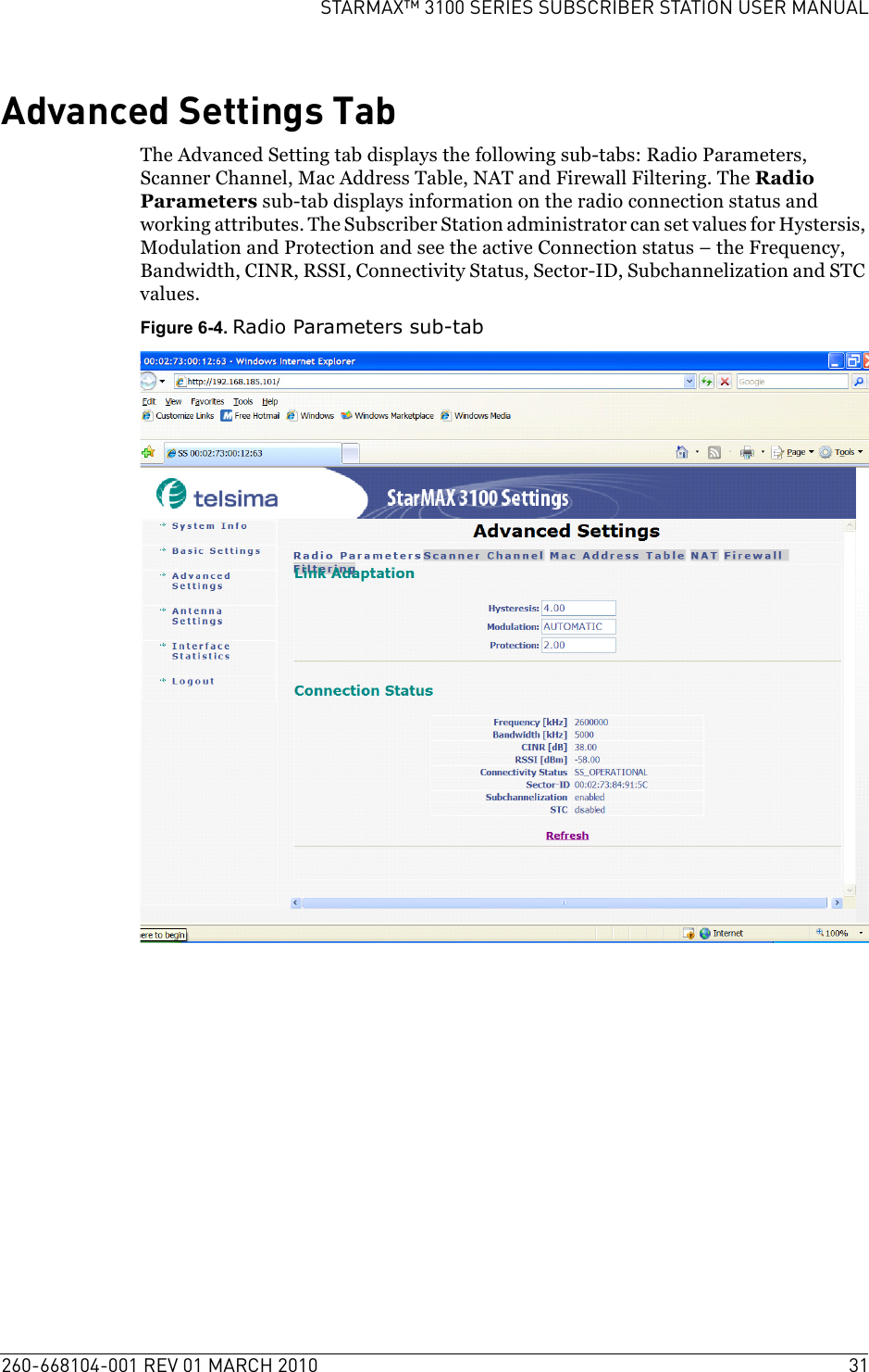 260-668104-001 REV 01 MARCH 2010 31STARMAX™ 3100 SERIES SUBSCRIBER STATION USER MANUALAdvanced Settings TabThe Advanced Setting tab displays the following sub-tabs: Radio Parameters, Scanner Channel, Mac Address Table, NAT and Firewall Filtering. The Radio Parameters sub-tab displays information on the radio connection status and working attributes. The Subscriber Station administrator can set values for Hystersis, Modulation and Protection and see the active Connection status – the Frequency, Bandwidth, CINR, RSSI, Connectivity Status, Sector-ID, Subchannelization and STC values. Figure 6-4. Radio Parameters sub-tab