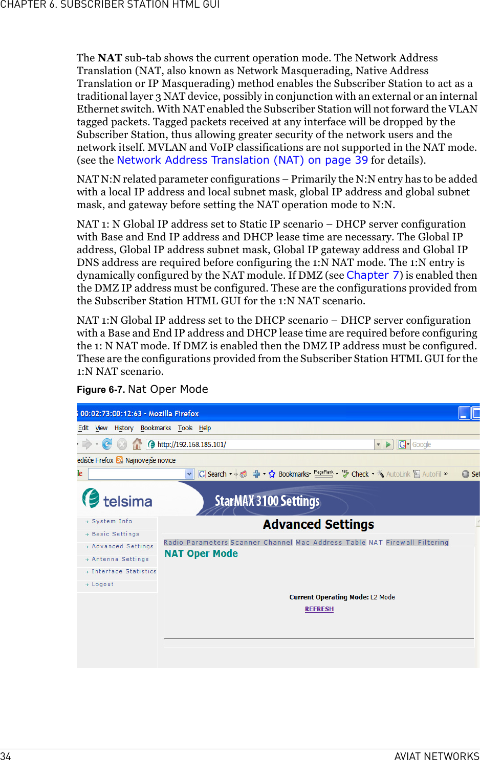 34 AVIAT NETWORKSCHAPTER 6. SUBSCRIBER STATION HTML GUIThe NAT sub-tab shows the current operation mode. The Network Address Translation (NAT, also known as Network Masquerading, Native Address Translation or IP Masquerading) method enables the Subscriber Station to act as a traditional layer 3 NAT device, possibly in conjunction with an external or an internal Ethernet switch. With NAT enabled the Subscriber Station will not forward the VLAN tagged packets. Tagged packets received at any interface will be dropped by the Subscriber Station, thus allowing greater security of the network users and the network itself. MVLAN and VoIP classifications are not supported in the NAT mode. (see the Network Address Translation (NAT) on page 39 for details).NAT N:N related parameter configurations – Primarily the N:N entry has to be added with a local IP address and local subnet mask, global IP address and global subnet mask, and gateway before setting the NAT operation mode to N:N.NAT 1: N Global IP address set to Static IP scenario – DHCP server configuration with Base and End IP address and DHCP lease time are necessary. The Global IP address, Global IP address subnet mask, Global IP gateway address and Global IP DNS address are required before configuring the 1:N NAT mode. The 1:N entry is dynamically configured by the NAT module. If DMZ (see Chapter 7) is enabled then the DMZ IP address must be configured. These are the configurations provided from the Subscriber Station HTML GUI for the 1:N NAT scenario.NAT 1:N Global IP address set to the DHCP scenario – DHCP server configuration with a Base and End IP address and DHCP lease time are required before configuring the 1: N NAT mode. If DMZ is enabled then the DMZ IP address must be configured. These are the configurations provided from the Subscriber Station HTML GUI for the 1:N NAT scenario.Figure 6-7. Nat Oper Mode