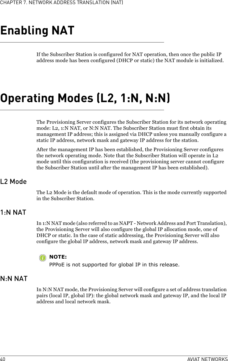 40 AVIAT NETWORKSCHAPTER 7. NETWORK ADDRESS TRANSLATION (NAT)Enabling NATIf the Subscriber Station is configured for NAT operation, then once the public IP address mode has been configured (DHCP or static) the NAT module is initialized.Operating Modes (L2, 1:N, N:N)The Provisioning Server configures the Subscriber Station for its network operating mode: L2, 1:N NAT, or N:N NAT. The Subscriber Station must first obtain its management IP address; this is assigned via DHCP unless you manually configure a static IP address, network mask and gateway IP address for the station.After the management IP has been established, the Provisioning Server configures the network operating mode. Note that the Subscriber Station will operate in L2 mode until this configuration is received (the provisioning server cannot configure the Subscriber Station until after the management IP has been established).L2 ModeThe L2 Mode is the default mode of operation. This is the mode currently supported in the Subscriber Station.1:N NATIn 1:N NAT mode (also referred to as NAPT - Network Address and Port Translation), the Provisioning Server will also configure the global IP allocation mode, one of DHCP or static. In the case of static addressing, the Provisioning Server will also configure the global IP address, network mask and gateway IP address.NOTE:PPPoE is not supported for global IP in this release.N:N NATIn N:N NAT mode, the Provisioning Server will configure a set of address translation pairs (local IP, global IP): the global network mask and gateway IP, and the local IP address and local network mask.