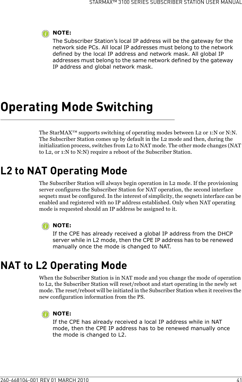 260-668104-001 REV 01 MARCH 2010 41STARMAX™ 3100 SERIES SUBSCRIBER STATION USER MANUALNOTE:The Subscriber Station’s local IP address will be the gateway for the network side PCs. All local IP addresses must belong to the network defined by the local IP address and network mask. All global IP addresses must belong to the same network defined by the gateway IP address and global network mask.Operating Mode SwitchingThe StarMAX™ supports switching of operating modes between L2 or 1:N or N:N. The Subscriber Station comes up by default in the L2 mode and then, during the initialization process, switches from L2 to NAT mode. The other mode changes (NAT to L2, or 1:N to N:N) require a reboot of the Subscriber Station. L2 to NAT Operating ModeThe Subscriber Station will always begin operation in L2 mode. If the provisioning server configures the Subscriber Station for NAT operation, the second interface seqnet1 must be configured. In the interest of simplicity, the seqnet1 interface can be enabled and registered with no IP address established. Only when NAT operating mode is requested should an IP address be assigned to it.NOTE:If the CPE has already received a global IP address from the DHCP server while in L2 mode, then the CPE IP address has to be renewed manually once the mode is changed to NAT.NAT to L2 Operating ModeWhen the Subscriber Station is in NAT mode and you change the mode of operation to L2, the Subscriber Station will reset/reboot and start operating in the newly set mode. The reset/reboot will be initiated in the Subscriber Station when it receives the new configuration information from the PS.NOTE:If the CPE has already received a local IP address while in NAT mode, then the CPE IP address has to be renewed manually once the mode is changed to L2.
