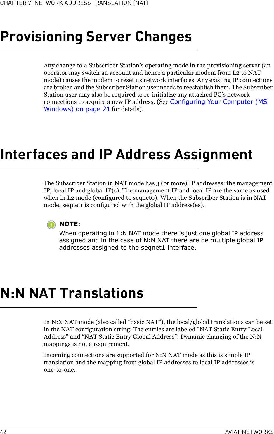 42 AVIAT NETWORKSCHAPTER 7. NETWORK ADDRESS TRANSLATION (NAT)Provisioning Server ChangesAny change to a Subscriber Station’s operating mode in the provisioning server (an operator may switch an account and hence a particular modem from L2 to NAT mode) causes the modem to reset its network interfaces. Any existing IP connections are broken and the Subscriber Station user needs to reestablish them. The Subscriber Station user may also be required to re-initialize any attached PC’s network connections to acquire a new IP address. (See Configuring Your Computer (MS Windows) on page 21 for details).Interfaces and IP Address AssignmentThe Subscriber Station in NAT mode has 3 (or more) IP addresses: the management IP, local IP and global IP(s). The management IP and local IP are the same as used when in L2 mode (configured to seqnet0). When the Subscriber Station is in NAT mode, seqnet1 is configured with the global IP address(es).NOTE:When operating in 1:N NAT mode there is just one global IP address assigned and in the case of N:N NAT there are be multiple global IP addresses assigned to the seqnet1 interface.N:N NAT TranslationsIn N:N NAT mode (also called “basic NAT”), the local/global translations can be set in the NAT configuration string. The entries are labeled “NAT Static Entry Local Address” and “NAT Static Entry Global Address”. Dynamic changing of the N:N mappings is not a requirement.Incoming connections are supported for N:N NAT mode as this is simple IP translation and the mapping from global IP addresses to local IP addresses is one-to-one.