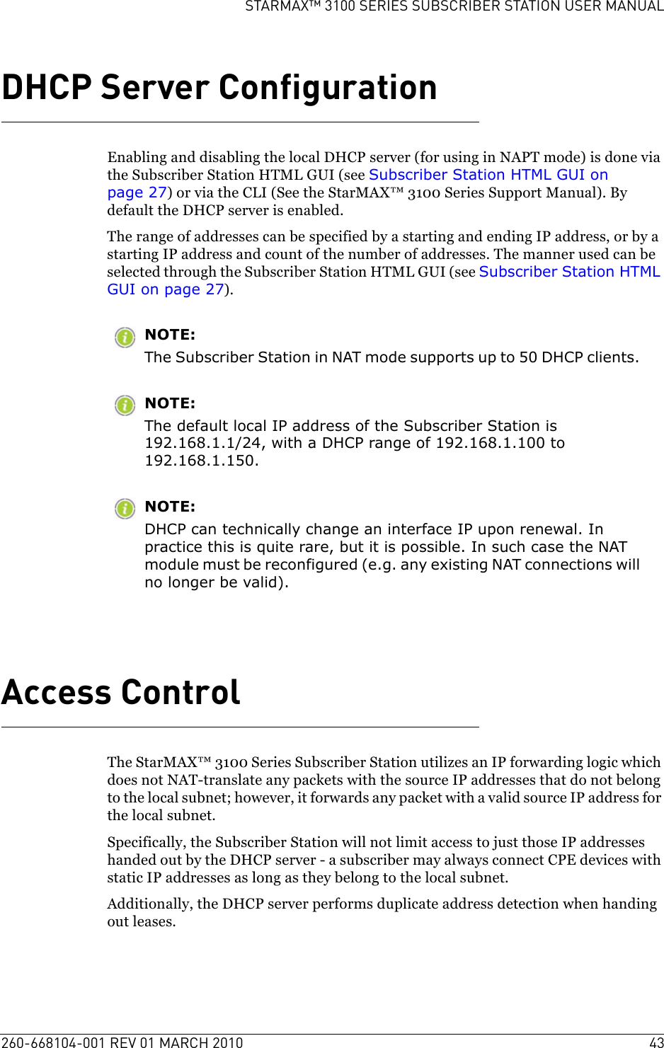 260-668104-001 REV 01 MARCH 2010 43STARMAX™ 3100 SERIES SUBSCRIBER STATION USER MANUALDHCP Server ConfigurationEnabling and disabling the local DHCP server (for using in NAPT mode) is done via the Subscriber Station HTML GUI (see Subscriber Station HTML GUI on page 27) or via the CLI (See the StarMAX™ 3100 Series Support Manual). By default the DHCP server is enabled.The range of addresses can be specified by a starting and ending IP address, or by a starting IP address and count of the number of addresses. The manner used can be selected through the Subscriber Station HTML GUI (see Subscriber Station HTML GUI on page 27).NOTE:The Subscriber Station in NAT mode supports up to 50 DHCP clients. NOTE:The default local IP address of the Subscriber Station is 192.168.1.1/24, with a DHCP range of 192.168.1.100 to 192.168.1.150.NOTE:DHCP can technically change an interface IP upon renewal. In practice this is quite rare, but it is possible. In such case the NAT module must be reconfigured (e.g. any existing NAT connections will no longer be valid).Access ControlThe StarMAX™ 3100 Series Subscriber Station utilizes an IP forwarding logic which does not NAT-translate any packets with the source IP addresses that do not belong to the local subnet; however, it forwards any packet with a valid source IP address for the local subnet.Specifically, the Subscriber Station will not limit access to just those IP addresses handed out by the DHCP server - a subscriber may always connect CPE devices with static IP addresses as long as they belong to the local subnet.Additionally, the DHCP server performs duplicate address detection when handing out leases.