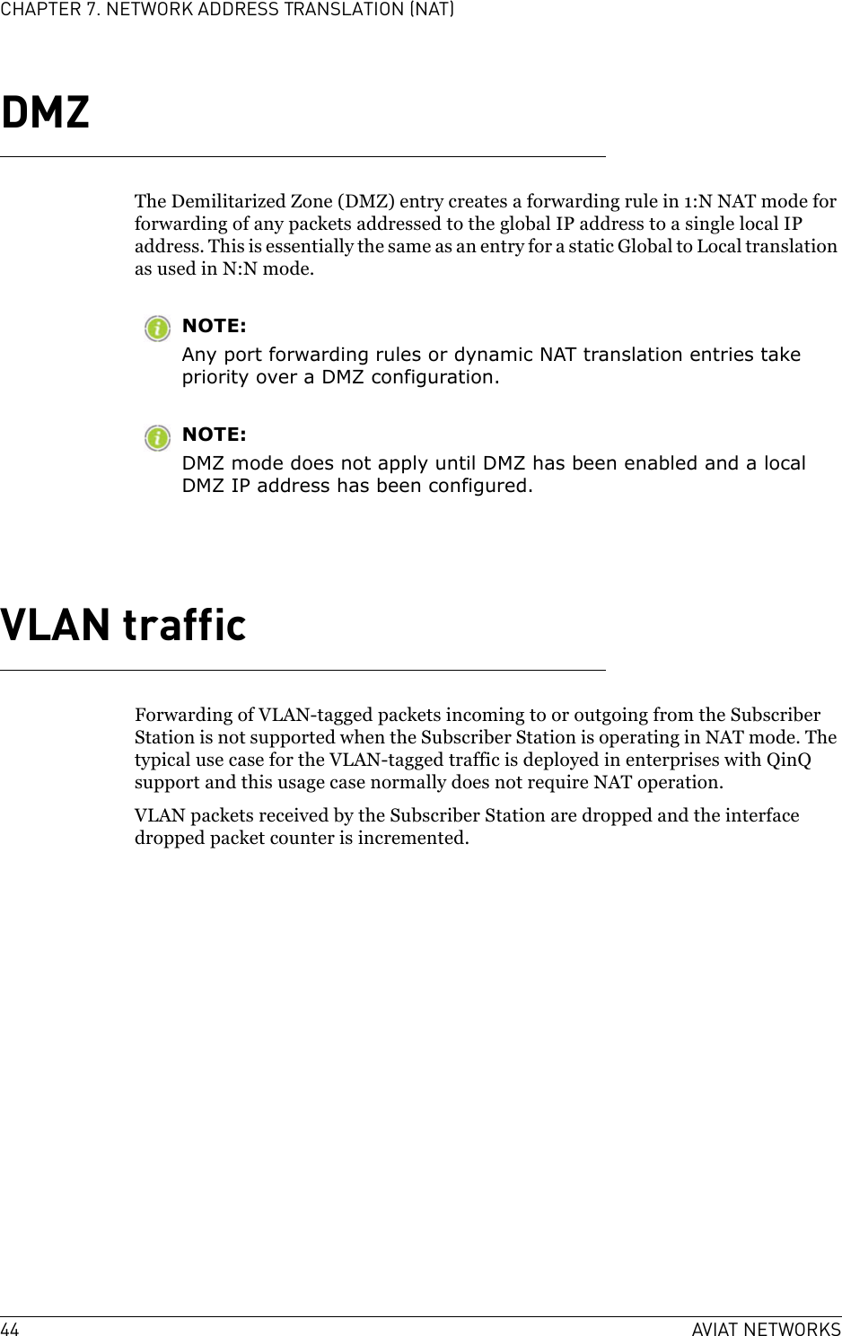 44 AVIAT NETWORKSCHAPTER 7. NETWORK ADDRESS TRANSLATION (NAT)DMZThe Demilitarized Zone (DMZ) entry creates a forwarding rule in 1:N NAT mode for forwarding of any packets addressed to the global IP address to a single local IP address. This is essentially the same as an entry for a static Global to Local translation as used in N:N mode. NOTE:Any port forwarding rules or dynamic NAT translation entries take priority over a DMZ configuration.NOTE:DMZ mode does not apply until DMZ has been enabled and a local DMZ IP address has been configured.VLAN trafficForwarding of VLAN-tagged packets incoming to or outgoing from the Subscriber Station is not supported when the Subscriber Station is operating in NAT mode. The typical use case for the VLAN-tagged traffic is deployed in enterprises with QinQ support and this usage case normally does not require NAT operation.VLAN packets received by the Subscriber Station are dropped and the interface dropped packet counter is incremented. 