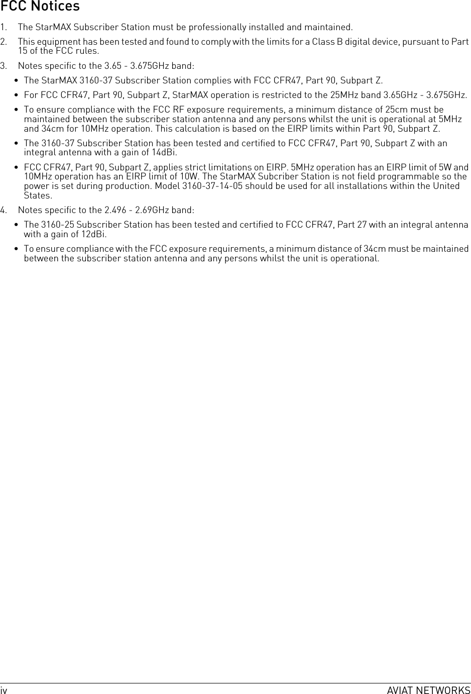 iv AVIAT NETWORKSFCC Notices1. The StarMAX Subscriber Station must be professionally installed and maintained.2. This equipment has been tested and found to comply with the limits for a Class B digital device, pursuant to Part 15 of the FCC rules.3. Notes specific to the 3.65 - 3.675GHz band:• The StarMAX 3160-37 Subscriber Station complies with FCC CFR47, Part 90, Subpart Z.• For FCC CFR47, Part 90, Subpart Z, StarMAX operation is restricted to the 25MHz band 3.65GHz - 3.675GHz.• To ensure compliance with the FCC RF exposure requirements, a minimum distance of 25cm must be maintained between the subscriber station antenna and any persons whilst the unit is operational at 5MHz and 34cm for 10MHz operation. This calculation is based on the EIRP limits within Part 90, Subpart Z.• The 3160-37 Subscriber Station has been tested and certified to FCC CFR47, Part 90, Subpart Z with an integral antenna with a gain of 14dBi.• FCC CFR47, Part 90, Subpart Z, applies strict limitations on EIRP. 5MHz operation has an EIRP limit of 5W and 10MHz operation has an EIRP limit of 10W. The StarMAX Subcriber Station is not field programmable so the power is set during production. Model 3160-37-14-05 should be used for all installations within the United States.4. Notes specific to the 2.496 - 2.69GHz band:• The 3160-25 Subscriber Station has been tested and certified to FCC CFR47, Part 27 with an integral antenna with a gain of 12dBi.• To ensure compliance with the FCC exposure requirements, a minimum distance of 34cm must be maintained between the subscriber station antenna and any persons whilst the unit is operational.