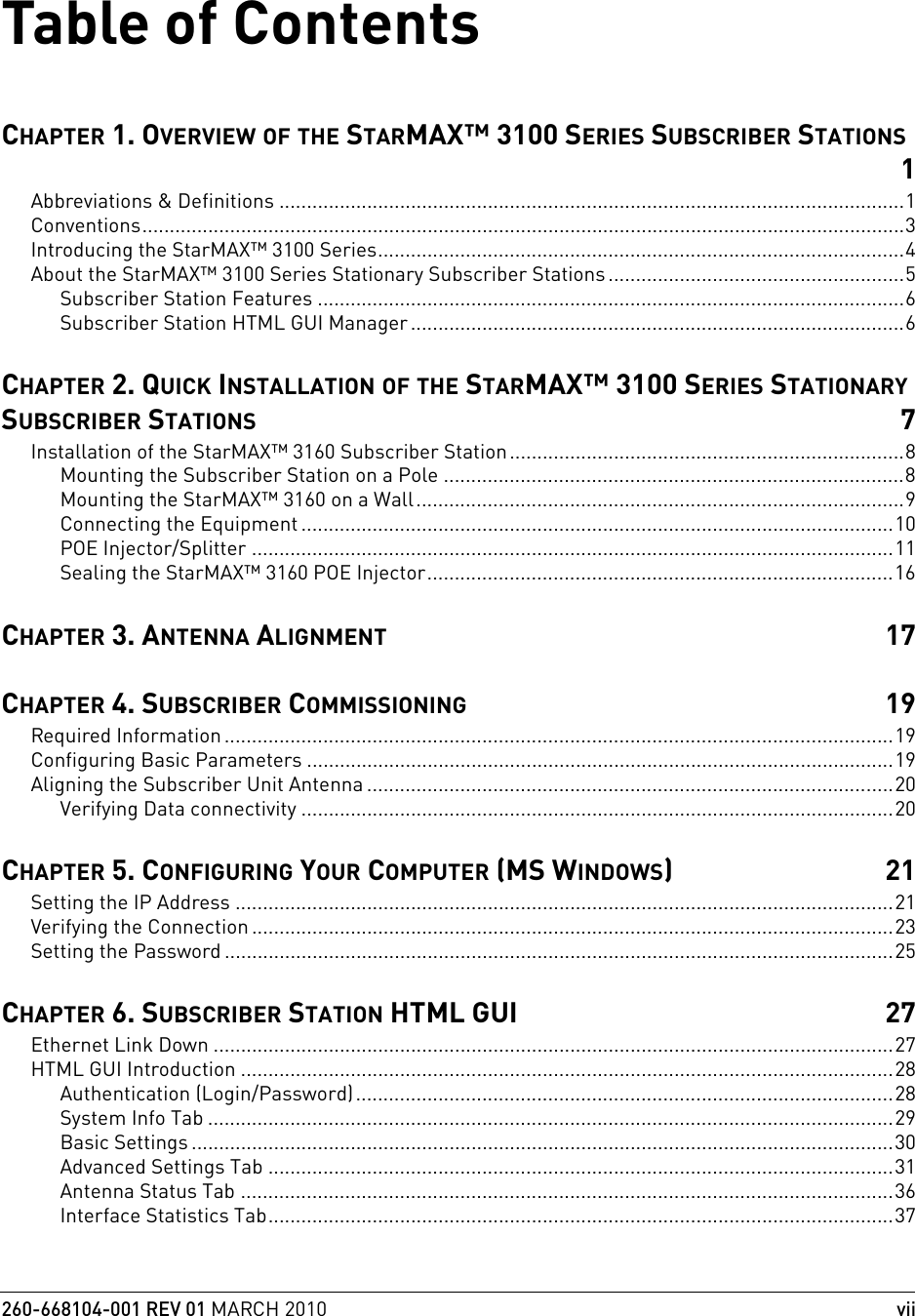 260-668104-001 REV 01 MARCH 2010viiTable of ContentsCHAPTER 1. OVERVIEW OF THE STARMAX™ 3100 SERIES SUBSCRIBER STATIONS1Abbreviations &amp; Definitions ..................................................................................................................1Conventions...........................................................................................................................................3Introducing the StarMAX™ 3100 Series................................................................................................4About the StarMAX™ 3100 Series Stationary Subscriber Stations ......................................................5Subscriber Station Features ...........................................................................................................6Subscriber Station HTML GUI Manager..........................................................................................6CHAPTER 2. QUICK INSTALLATION OF THE STARMAX™ 3100 SERIES STATIONARY SUBSCRIBER STATIONS 7Installation of the StarMAX™ 3160 Subscriber Station........................................................................8Mounting the Subscriber Station on a Pole ....................................................................................8Mounting the StarMAX™ 3160 on a Wall.........................................................................................9Connecting the Equipment ............................................................................................................10POE Injector/Splitter .....................................................................................................................11Sealing the StarMAX™ 3160 POE Injector.....................................................................................16CHAPTER 3. ANTENNA ALIGNMENT 17CHAPTER 4. SUBSCRIBER COMMISSIONING 19Required Information ..........................................................................................................................19Configuring Basic Parameters ...........................................................................................................19Aligning the Subscriber Unit Antenna ................................................................................................20Verifying Data connectivity ............................................................................................................20CHAPTER 5. CONFIGURING YOUR COMPUTER (MS WINDOWS)21Setting the IP Address ........................................................................................................................21Verifying the Connection .....................................................................................................................23Setting the Password ..........................................................................................................................25CHAPTER 6. SUBSCRIBER STATION HTML GUI 27Ethernet Link Down ............................................................................................................................27HTML GUI Introduction .......................................................................................................................28Authentication (Login/Password)..................................................................................................28System Info Tab .............................................................................................................................29Basic Settings ................................................................................................................................30Advanced Settings Tab ..................................................................................................................31Antenna Status Tab .......................................................................................................................36Interface Statistics Tab..................................................................................................................37