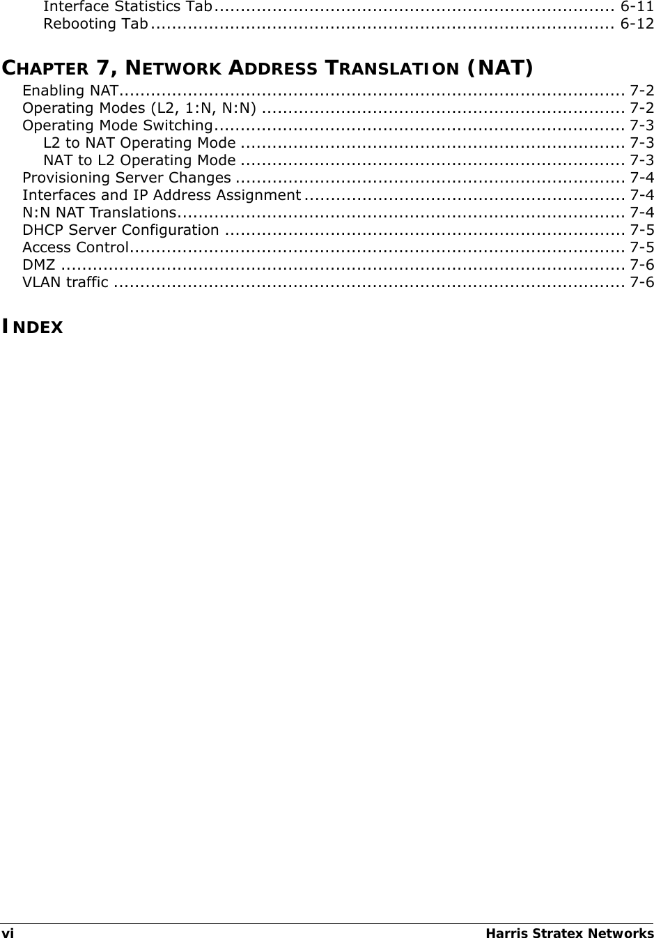 viHarris Stratex Networks Interface Statistics Tab............................................................................ 6-11Rebooting Tab........................................................................................ 6-12CHAPTER 7, NETWORK ADDRESS TRANSLATION (NAT)Enabling NAT................................................................................................ 7-2Operating Modes (L2, 1:N, N:N) ..................................................................... 7-2Operating Mode Switching.............................................................................. 7-3L2 to NAT Operating Mode ......................................................................... 7-3NAT to L2 Operating Mode ......................................................................... 7-3Provisioning Server Changes .......................................................................... 7-4Interfaces and IP Address Assignment ............................................................. 7-4N:N NAT Translations..................................................................................... 7-4DHCP Server Configuration ............................................................................ 7-5Access Control.............................................................................................. 7-5DMZ ........................................................................................................... 7-6VLAN traffic ................................................................................................. 7-6INDEX