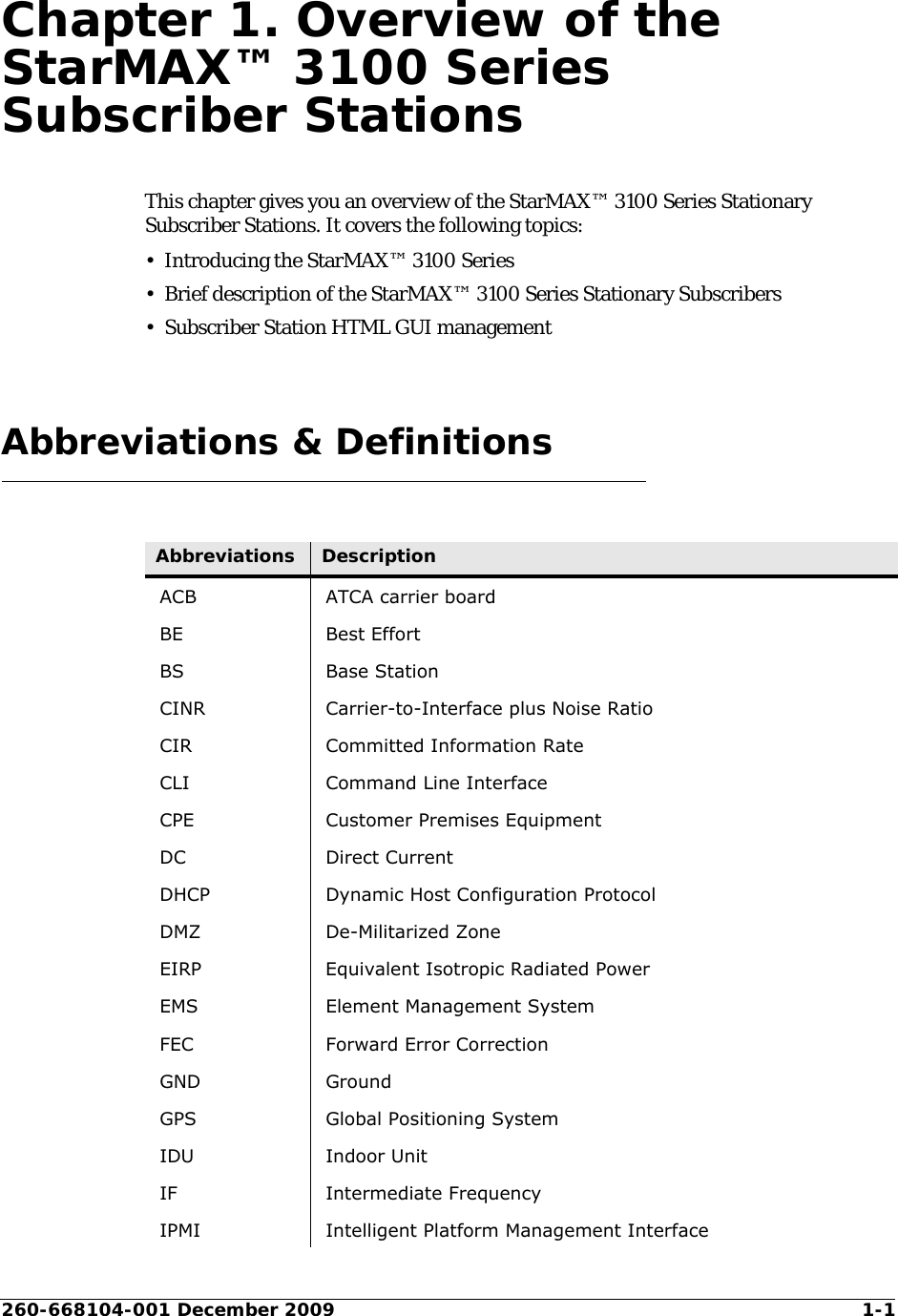 260-668104-001 December 2009 1-1Chapter 1. Overview of the StarMAX™ 3100 Series Subscriber StationsThis chapter gives you an overview of the StarMAX™ 3100 Series Stationary Subscriber Stations. It covers the following topics:• Introducing the StarMAX™ 3100 Series • Brief description of the StarMAX™ 3100 Series Stationary Subscribers• Subscriber Station HTML GUI management Abbreviations &amp; DefinitionsAbbreviations DescriptionACB ATCA carrier boardBE Best EffortBS Base StationCINR Carrier-to-Interface plus Noise RatioCIR Committed Information RateCLI Command Line InterfaceCPE Customer Premises EquipmentDC Direct CurrentDHCP Dynamic Host Configuration ProtocolDMZ De-Militarized ZoneEIRP Equivalent Isotropic Radiated PowerEMS Element Management SystemFEC Forward Error CorrectionGND GroundGPS Global Positioning SystemIDU Indoor UnitIF Intermediate FrequencyIPMI Intelligent Platform Management Interface