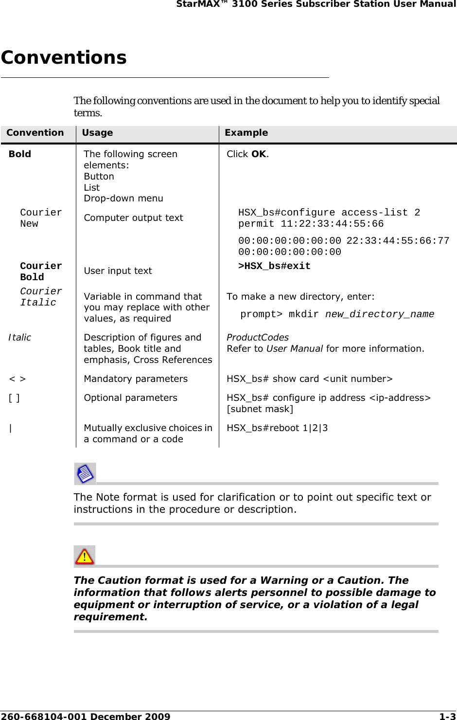 260-668104-001 December 2009 1-3StarMAX™ 3100 Series Subscriber Station User ManualConventionsThe following conventions are used in the document to help you to identify special terms.The Note format is used for clarification or to point out specific text or instructions in the procedure or description.The Caution format is used for a Warning or a Caution. The information that follows alerts personnel to possible damage to equipment or interruption of service, or a violation of a legal requirement.Convention Usage ExampleBold The following screen elements:ButtonListDrop-down menuClick OK.Courier New Computer output text HSX_bs#configure access-list 2 permit 11:22:33:44:55:6600:00:00:00:00:00 22:33:44:55:66:77 00:00:00:00:00:00Courier Bold User input text &gt;HSX_bs#exitCourier Italic Variable in command that you may replace with other values, as requiredTo make a new directory, enter:prompt&gt; mkdir new_directory_nameItalic Description of figures and tables, Book title and emphasis, Cross ReferencesProductCodesRefer to User Manual for more information.&lt; &gt; Mandatory parameters HSX_bs# show card &lt;unit number&gt;[ ] Optional parameters HSX_bs# configure ip address &lt;ip-address&gt; [subnet mask]| Mutually exclusive choices in a command or a codeHSX_bs#reboot 1|2|3