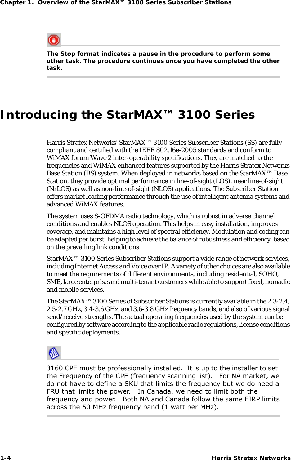 1-4 Harris Stratex NetworksChapter 1.  Overview of the StarMAX™ 3100 Series Subscriber StationsThe Stop format indicates a pause in the procedure to perform some other task. The procedure continues once you have completed the other task.Introducing the StarMAX™ 3100 SeriesHarris Stratex Networks&apos; StarMAX™ 3100 Series Subscriber Stations (SS) are fully compliant and certified with the IEEE 802.16e-2005 standards and conform to WiMAX forum Wave 2 inter-operability specifications. They are matched to the frequencies and WiMAX enhanced features supported by the Harris Stratex Networks Base Station (BS) system. When deployed in networks based on the StarMAX™ Base Station, they provide optimal performance in line-of-sight (LOS), near line-of-sight (NrLOS) as well as non-line-of-sight (NLOS) applications. The Subscriber Station offers market leading performance through the use of intelligent antenna systems and advanced WiMAX features.The system uses S-OFDMA radio technology, which is robust in adverse channel conditions and enables NLOS operation. This helps in easy installation, improves coverage, and maintains a high level of spectral efficiency. Modulation and coding can be adapted per burst, helping to achieve the balance of robustness and efficiency, based on the prevailing link conditions. StarMAX™ 3100 Series Subscriber Stations support a wide range of network services, including Internet Access and Voice over IP. A variety of other choices are also available to meet the requirements of different environments, including residential, SOHO, SME, large enterprise and multi-tenant customers while able to support fixed, nomadic and mobile services.The StarMAX™ 3100 Series of Subscriber Stations is currently available in the 2.3-2.4, 2.5-2.7 GHz, 3.4-3.6 GHz, and 3.6-3.8 GHz frequency bands, and also of various signal send/receive strengths. The actual operating frequencies used by the system can be configured by software according to the applicable radio regulations, license conditions and specific deployments.3160 CPE must be professionally installed.  It is up to the installer to set  the Frequency of the CPE (frequency scanning list).   For NA market, we do not have to define a SKU that limits the frequency but we do need a FRU that limits the power.   In Canada, we need to limit both the frequency and power.   Both NA and Canada follow the same EIRP limits across the 50 MHz frequency band (1 watt per MHz).