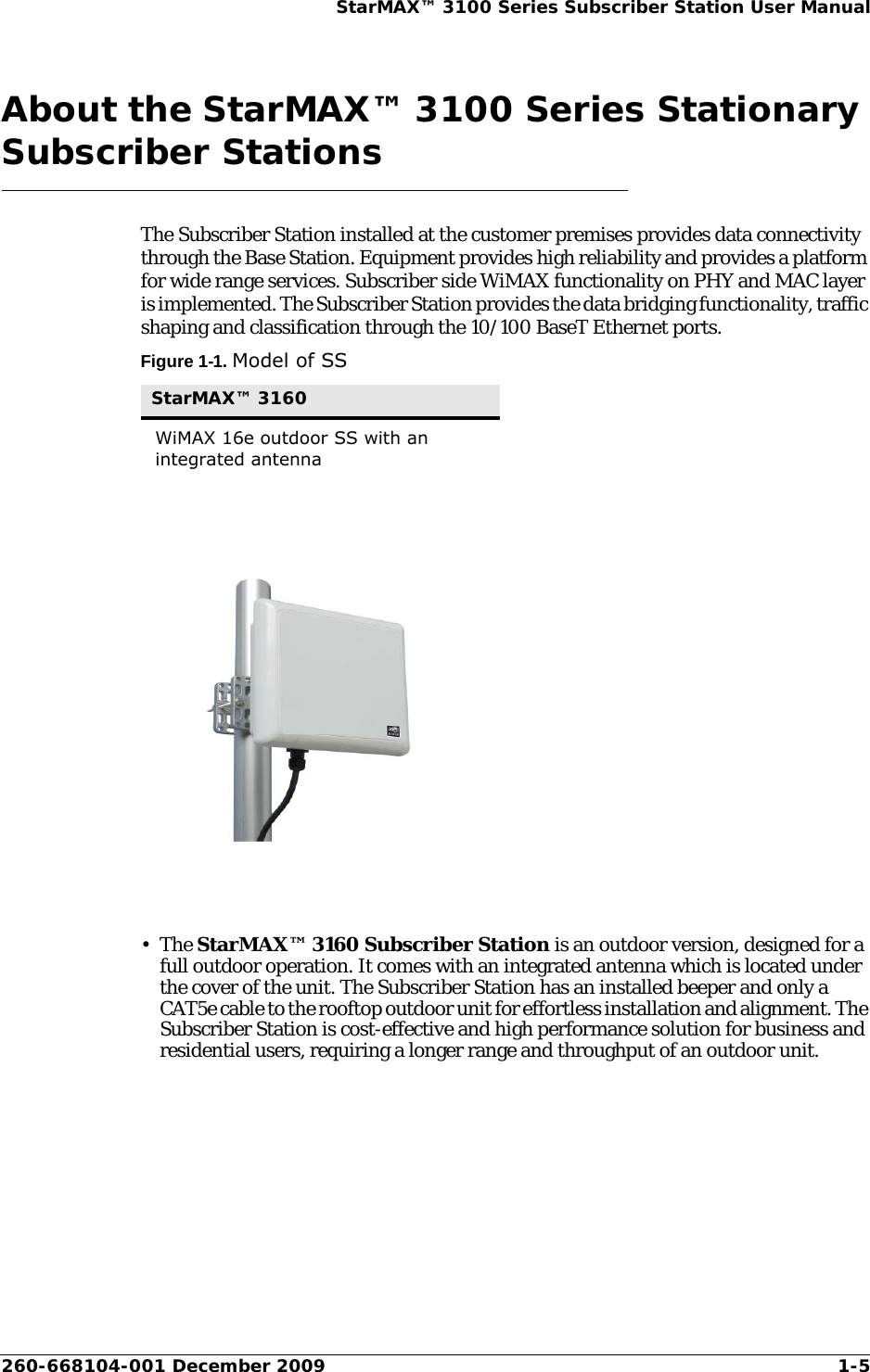 260-668104-001 December 2009 1-5StarMAX™ 3100 Series Subscriber Station User ManualAbout the StarMAX™ 3100 Series Stationary Subscriber StationsThe Subscriber Station installed at the customer premises provides data connectivity through the Base Station. Equipment provides high reliability and provides a platform for wide range services. Subscriber side WiMAX functionality on PHY and MAC layer is implemented. The Subscriber Station provides the data bridging functionality, traffic shaping and classification through the 10/100 BaseT Ethernet ports.Figure 1-1. Model of SS•The StarMAX™ 3160 Subscriber Station is an outdoor version, designed for a full outdoor operation. It comes with an integrated antenna which is located under the cover of the unit. The Subscriber Station has an installed beeper and only a CAT5e cable to the rooftop outdoor unit for effortless installation and alignment. The Subscriber Station is cost-effective and high performance solution for business and residential users, requiring a longer range and throughput of an outdoor unit.StarMAX™ 3160WiMAX 16e outdoor SS with an integrated antenna