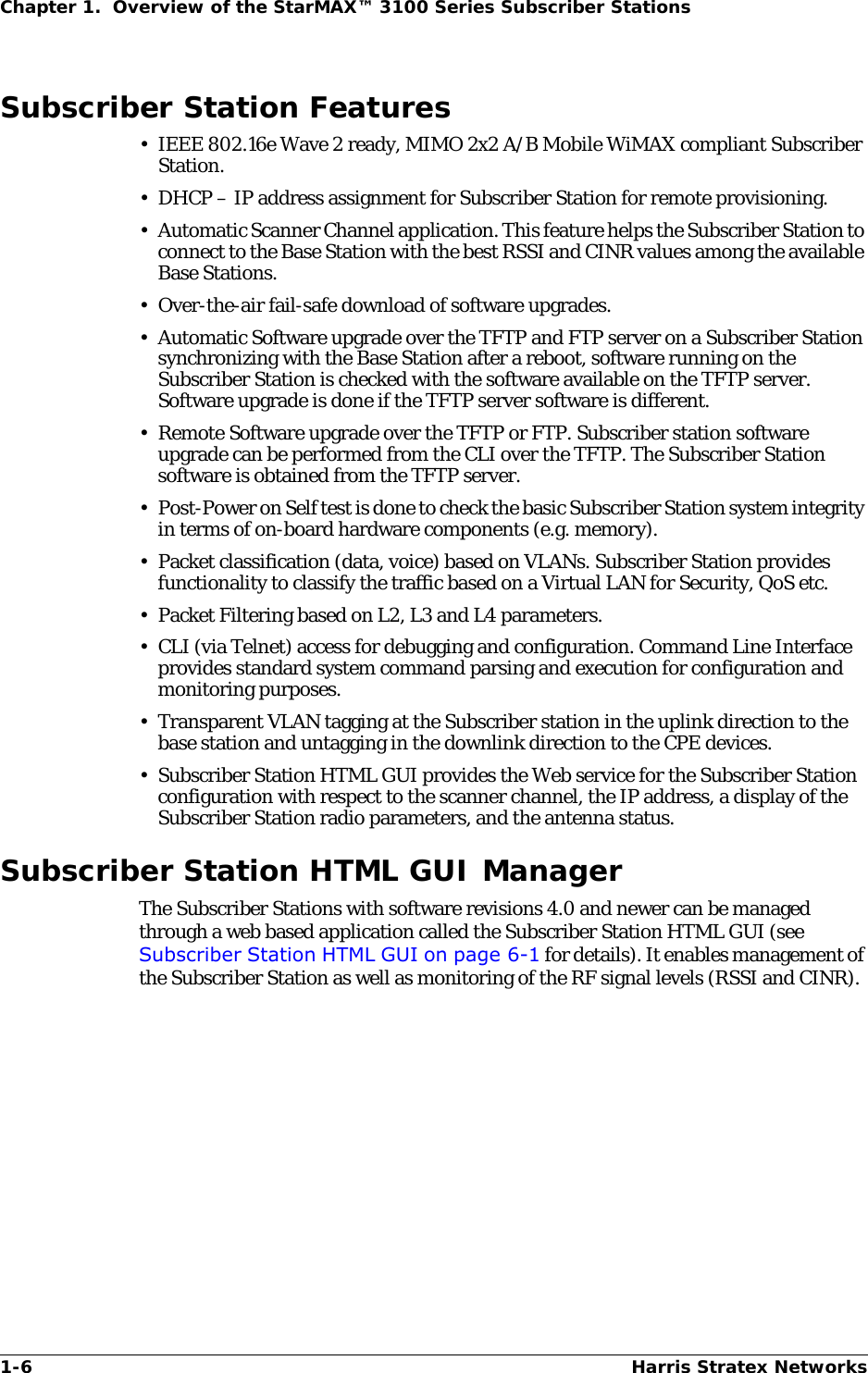 1-6 Harris Stratex NetworksChapter 1.  Overview of the StarMAX™ 3100 Series Subscriber StationsSubscriber Station Features• IEEE 802.16e Wave 2 ready, MIMO 2x2 A/B Mobile WiMAX compliant Subscriber Station.• DHCP – IP address assignment for Subscriber Station for remote provisioning. • Automatic Scanner Channel application. This feature helps the Subscriber Station to connect to the Base Station with the best RSSI and CINR values among the available Base Stations.• Over-the-air fail-safe download of software upgrades.• Automatic Software upgrade over the TFTP and FTP server on a Subscriber Station synchronizing with the Base Station after a reboot, software running on the Subscriber Station is checked with the software available on the TFTP server. Software upgrade is done if the TFTP server software is different.• Remote Software upgrade over the TFTP or FTP. Subscriber station software upgrade can be performed from the CLI over the TFTP. The Subscriber Station software is obtained from the TFTP server.• Post-Power on Self test is done to check the basic Subscriber Station system integrity in terms of on-board hardware components (e.g. memory).• Packet classification (data, voice) based on VLANs. Subscriber Station provides functionality to classify the traffic based on a Virtual LAN for Security, QoS etc.•Packet Filtering based on L2, L3 and L4 parameters.• CLI (via Telnet) access for debugging and configuration. Command Line Interface provides standard system command parsing and execution for configuration and monitoring purposes.• Transparent VLAN tagging at the Subscriber station in the uplink direction to the base station and untagging in the downlink direction to the CPE devices. • Subscriber Station HTML GUI provides the Web service for the Subscriber Station configuration with respect to the scanner channel, the IP address, a display of the Subscriber Station radio parameters, and the antenna status.Subscriber Station HTML GUI ManagerThe Subscriber Stations with software revisions 4.0 and newer can be managed through a web based application called the Subscriber Station HTML GUI (see Subscriber Station HTML GUI on page 6-1 for details). It enables management of the Subscriber Station as well as monitoring of the RF signal levels (RSSI and CINR). 