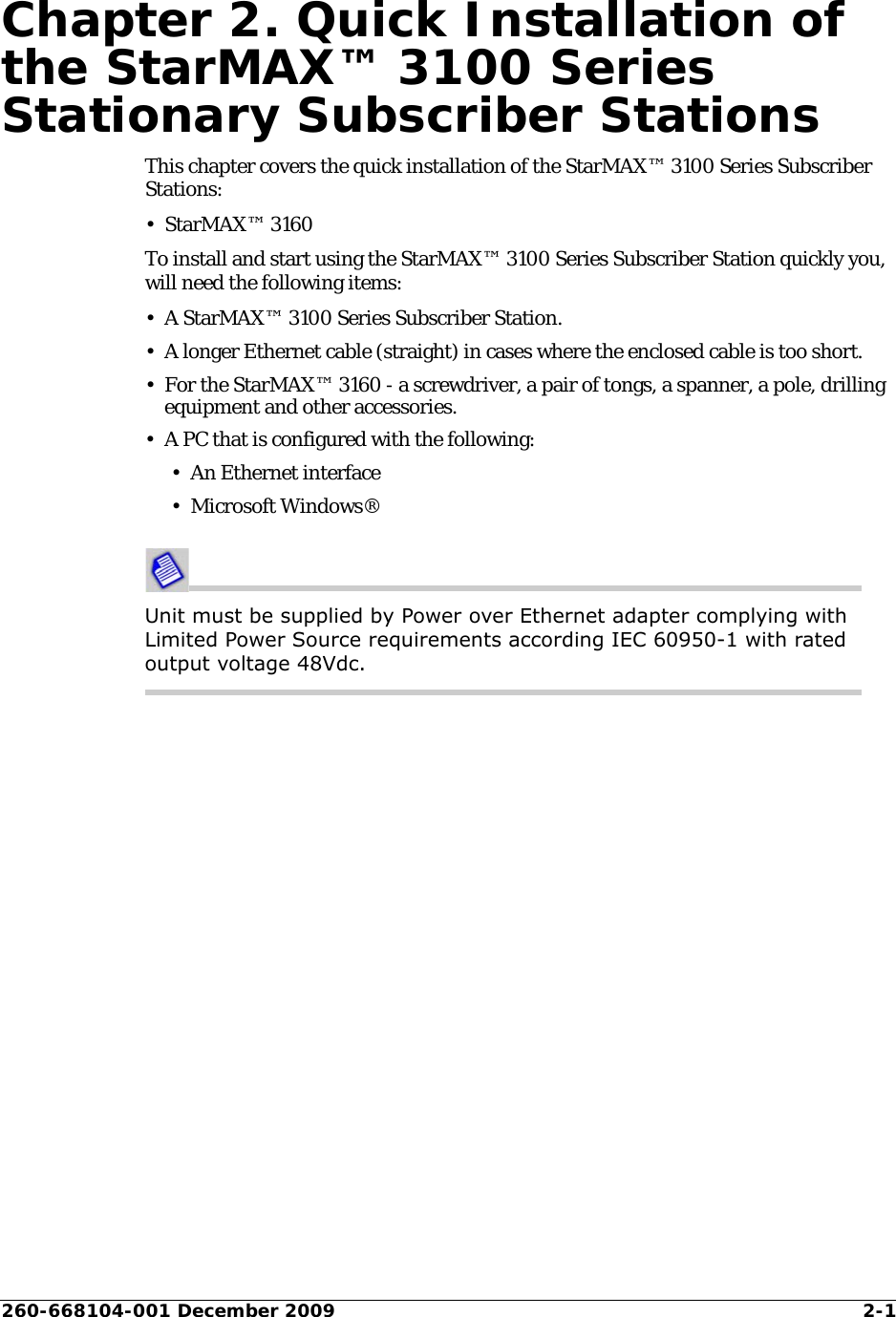 260-668104-001 December 2009 2-1Chapter 2. Quick Installation of the StarMAX™ 3100 Series Stationary Subscriber StationsThis chapter covers the quick installation of the StarMAX™ 3100 Series Subscriber Stations:•StarMAX™ 3160To install and start using the StarMAX™ 3100 Series Subscriber Station quickly you, will need the following items:• A StarMAX™ 3100 Series Subscriber Station.• A longer Ethernet cable (straight) in cases where the enclosed cable is too short.• For the StarMAX™ 3160 - a screwdriver, a pair of tongs, a spanner, a pole, drilling equipment and other accessories.• A PC that is configured with the following:• An Ethernet interface• Microsoft Windows® Unit must be supplied by Power over Ethernet adapter complying with Limited Power Source requirements according IEC 60950-1 with rated output voltage 48Vdc.