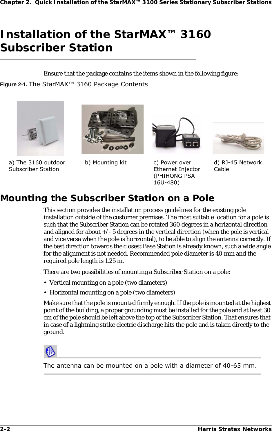 2-2 Harris Stratex NetworksChapter 2.  Quick Installation of the StarMAX™ 3100 Series Stationary Subscriber StationsInstallation of the StarMAX™ 3160 Subscriber StationEnsure that the package contains the items shown in the following figure:Figure 2-1. The StarMAX™ 3160 Package ContentsMounting the Subscriber Station on a PoleThis section provides the installation process guidelines for the existing pole installation outside of the customer premises. The most suitable location for a pole is such that the Subscriber Station can be rotated 360 degrees in a horizontal direction and aligned for about +/- 5 degrees in the vertical direction (when the pole is vertical and vice versa when the pole is horizontal), to be able to align the antenna correctly. If the best direction towards the closest Base Station is already known, such a wide angle for the alignment is not needed. Recommended pole diameter is 40 mm and the required pole length is 1.25 m. There are two possibilities of mounting a Subscriber Station on a pole:• Vertical mounting on a pole (two diameters)• Horizontal mounting on a pole (two diameters)Make sure that the pole is mounted firmly enough. If the pole is mounted at the highest point of the building, a proper grounding must be installed for the pole and at least 30 cm of the pole should be left above the top of the Subscriber Station. That ensures that in case of a lightning strike electric discharge hits the pole and is taken directly to the ground.The antenna can be mounted on a pole with a diameter of 40-65 mm.a) The 3160 outdoor Subscriber Stationb) Mounting kit c) Power over Ethernet Injector (PHIHONG PSA 16U-480)d) RJ-45 Network Cable